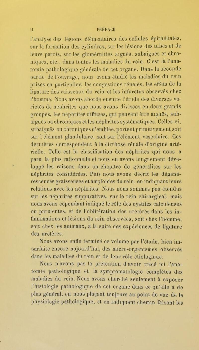 raimlyse des lésions élémentaires des cellules épithéliales, sur la formation des cylindres, sur les lésions des tubes et de leurs parois, sur les glomérulites aiguës, subaiguës et chro- niques, etc., dans toutes les maladies du rein. C'est là Fana- tomie pathologique générale de cet organe. Dans la seconde partie de l'ouvrage, nous avons étudié les maladies du rein prises en particulier, les congestions rénales, les effets de la ligature des vaisseaux du rein et les infarctus observés chez l'homme. Nous avons abordé ensuite l'étude des diverses va- riétés de néphrites que nous avons divisées en deux grands groupes, les néphrites diffuses, qui peuvent être aiguës, sub- aiguës ou chroniques et les néphrites systématiques. Celles-ci, subaiguës ou chroniques d'emblée, portent primitivement soit sur l'élément glandulaire, soit sur l'élément vasculaire. Ces dernières correspondent à la cirrhose rénale d'origine arté- rielle. Telle est la classification des néphrites qui nous a paru la plus rationnelle et nous en avons longuement déve- loppé les raisons dans un chapitre de généralités sur les néphrites considérées. Puis nous avons décrit les dégéné- rescences graisseuses et amyloïdes du rein, en indiquant leurs relations avec les néphrites. Nous nous sommes peu étendus sur les néphrites suppuratives, sur le rein chirurgical, mais nous avons cependant indiqué le rôle des cystites calculeuses ou purulentes, et de l'oblitération des uretères dans les in- flammations et lésions du rein observées, soit chez l'homme, soit chez les animaux, à la suite des expériences de ligature des uretères. Nous avons enfin terminé ce volume par Tétude, bien im- parfaite encore aujourd'hui, des micro-organismes observés dans les maladies du rein et de leur rôle étiologique. Nous n'avons pas la prétention d'avoir tracé ici l'ana- tomie pathologique et la symptomatologie complètes des maladies du rein. Nous avons cherché seulement à exposer l'histologie pathologique de cet organe dans ce qu'elle a de plus général, en nous plaçant toujours au point de vue de la physiologie pathologique, et en indiquant chemin faisant les