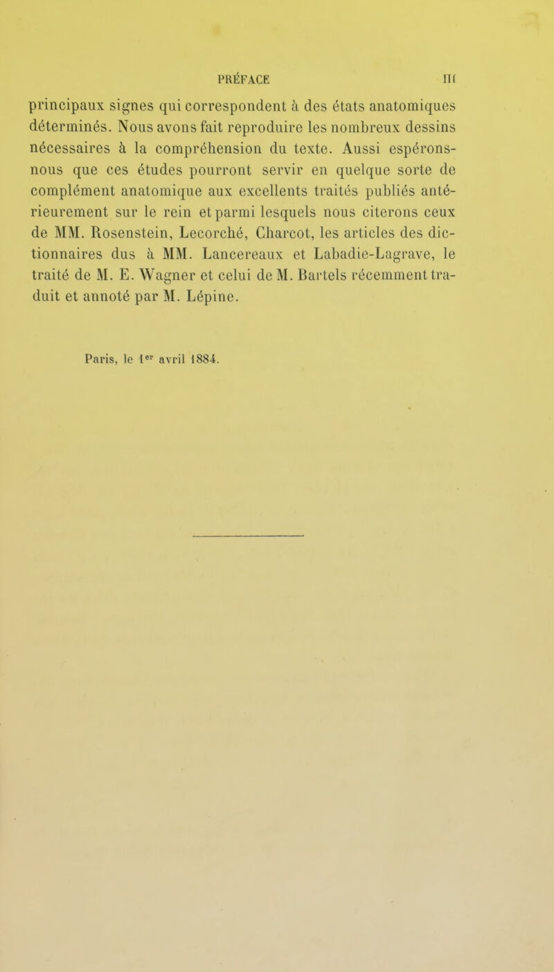 principaux signes qui correspondent à des états anatomiques déterminés. Nous avons fait reproduire les nombreux dessins nécessaires à la compréhension du texte. Aussi espérons- nous que ces études pourront servir en quelque sorte de complément anatomique aux excellents traités publiés anté- rieurement sur le rein et parmi lesquels nous citerons ceux de MM. Rosenstein, Lecorché, Charcot, les articles des dic- tionnaires dus à MM. Lancereaux et Labadie-Lagrave, le traité de M. E. Wagner et celui de M. Bartels récemment tra- duit et annoté par M. Lépine. Paris, le avril 1884.