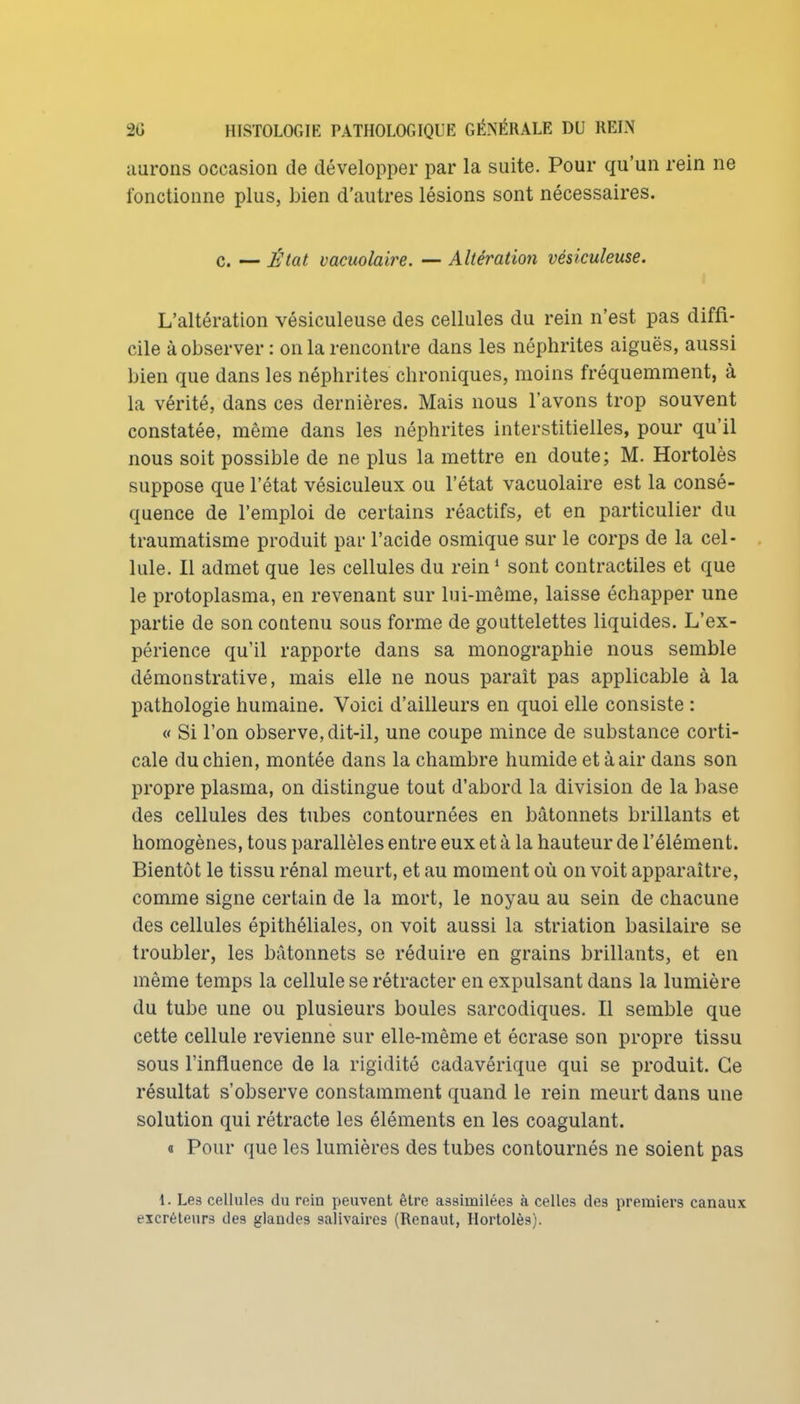 aurons occasion de développer par la suite. Pour qu'un rein ne fonctionne plus, bien d'autres lésions sont nécessaires. c. — État vacuolaire, — Altération vésiculeuse. L'altération vésiculeuse des cellules du rein n'est pas diffi- cile à observer : on la rencontre dans les néphrites aiguës, aussi bien que dans les néphrites chroniques, moins fréquemment, à la vérité, dans ces dernières. Mais nous l'avons trop souvent constatée, même dans les néphrites interstitielles, pour qu'il nous soit possible de ne plus la mettre en doute; M. Hortolès suppose que l'état vésiculeux ou l'état vacuolaire est la consé- quence de l'emploi de certains réactifs, et en particulier du traumatisme produit pai- l'acide osmique sur le corps de la cel- lule. Il admet que les cellules du rein ' sont contractiles et que le protoplasma, en revenant sur lui-même, laisse échapper une partie de son contenu sous forme de gouttelettes liquides. L'ex- périence qu'il rapporte dans sa monographie nous semble démonstrative, mais elle ne nous paraît pas applicable à la pathologie humaine. Voici d'ailleurs en quoi elle consiste : « Si l'on observe, dit-il, une coupe mince de substance corti- cale du chien, montée dans la chambre humide et à air dans son propre plasma, on distingue tout d'abord la division de la base des cellules des tubes contournées en bâtonnets brillants et homogènes, tous parallèles entre eux et à la hauteur de l'élément. Bientôt le tissu rénal meurt, et au moment où on voit apparaître, comme signe certain de la mort, le noyau au sein de chacune des cellules épithéliales, on voit aussi la striation basilaire se troubler, les bâtonnets se réduire en grains brillants, et en même temps la cellule se rétracter en expulsant dans la lumière du tube une ou plusieurs boules sarcodiques. Il semble que cette cellule revienne sur elle-même et écrase son propre tissu sous l'influence de la rigidité cadavérique qui se produit. Ce résultat s'observe constamment quand le rein meurt dans une solution qui rétracte les éléments en les coagulant. a Pour que les lumières des tubes contournés ne soient pas 1. Le3 cellules du rein peuvent être assimilées à celles des premiers canaux excréteurs des glandes salivaires (Renaut, Hortolès).