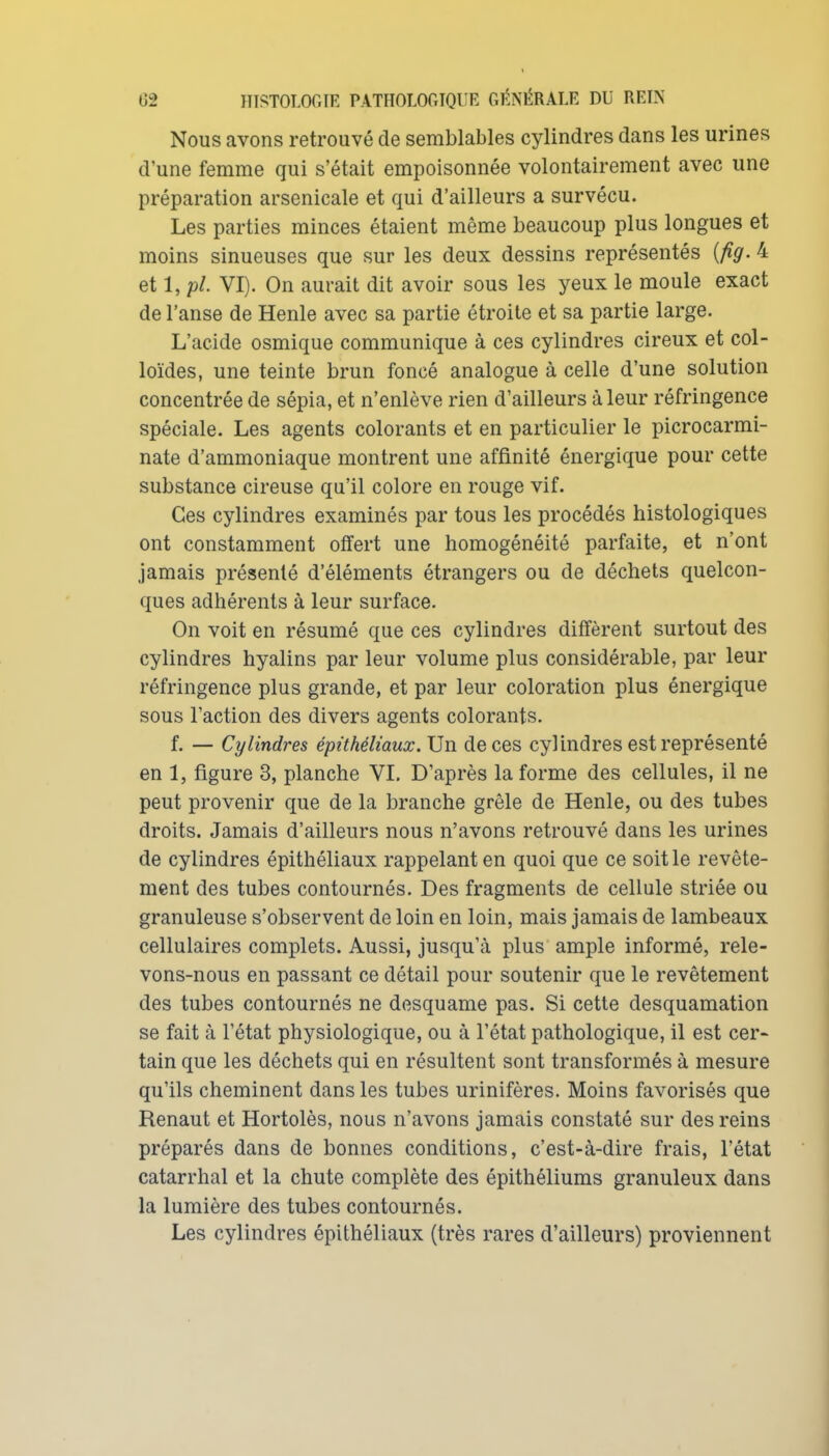 Nous avons retrouvé de semblables cylindres dans les urines d'une femme qui s'était empoisonnée volontairement avec une préparation arsenicale et qui d'ailleurs a survécu. Les parties minces étaient même beaucoup plus longues et moins sinueuses que sur les deux dessins représentés [fig. 4 et 1, pl. VI). On aurait dit avoir sous les yeux le moule exact de l'anse de Henle avec sa partie étroite et sa partie large. L'acide osmique communique à ces cylindres cireux et col- loïdes, une teinte brun foncé analogue à celle d'une solution concentrée de sépia, et n'enlève rien d'ailleurs à leur réfringence spéciale. Les agents colorants et en particulier le picrocarmi- nate d'ammoniaque montrent une affinité énergique pour cette substance cireuse qu'il colore en rouge vif. Ces cylindres examinés par tous les procédés histologiques ont constamment offert une homogénéité parfaite, et n'ont jamais présenté d'éléments étrangers ou de déchets quelcon- ques adhérents à leur surface. On voit en résumé que ces cylindres diffèrent surtout des cylindres hyalins par leur volume plus considérable, par leur réfringence plus grande, et par leur coloration plus énergique sous l'action des divers agents colorants. f. — Cylindres épithéliaux. Un de ces cylindres est représenté en 1, figure 3, planche VI. D'après la forme des cellules, il ne peut provenir que de la branche grêle de Henle, ou des tubes droits. Jamais d'ailleurs nous n'avons retrouvé dans les urines de cylindres épithéliaux rappelant en quoi que ce soit le revête- ment des tubes contournés. Des fragments de cellule striée ou granuleuse s'observent de loin en loin, mais jamais de lambeaux cellulaires complets. Aussi, jusqu'à plus ample informé, rele- vons-nous en passant ce détail pour soutenir que le revêtement des tubes contournés ne desquame pas. Si cette desquamation se fait à l'état physiologique, ou à l'état pathologique, il est cer- tain que les déchets qui en résultent sont transformés à mesure qu'ils cheminent dans les tubes urinifères. Moins favorisés que Renaut et Hortolès, nous n'avons jamais constaté sur des reins préparés dans de bonnes conditions, c'est-à-dire frais, l'état catarrhal et la chute complète des épithéliums granuleux dans la lumière des tubes contournés. Les cylindres épithéliaux (très rares d'ailleurs) proviennent