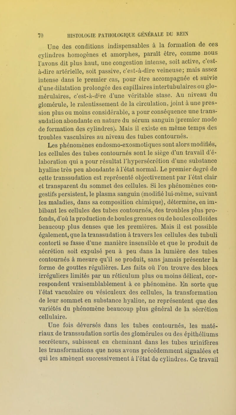 Une des conditions indispensables à la formation de ces cylindres homogènes et amorphes, parait être, comme nous l'avons dit plus haut, une congestion intense, soit active, c'est- à-dire artérielle, soit passive, c'est-à-dire veineuse; mais assez intense dans le premier cas, pour être accompagnée et suivie d'une dilatation prolongée des capillaires intertubulaires ou glo- mérulaires, c'est-à-dire d'une véritable stase. Au niveau du glomérule, le ralentissement de la circulation, joint à une pres- sion plus ou moins considérable, a pour conséquence une trans- sudation abondante en nature du sérum sanguin (premier mode de formation des cylindres). Mais il existe en même temps des troubles vasculaires au niveau des tubes contournés. Les phénomènes endosmo-exosmotiques sont alors modifiés, les cellules des tubes contournés sont le siège d'un travail d e- laboration qui a pour résultat l'hypersécrétion d'une substance hyaline très peu abondante à l'état normal. Le premier degré de cette transsudation est représenté objectivement par l'état clair et transparent du sommet des cellules. Si les phénomènes con- gestifs persistent, le plasma sanguin (modifié lui-même, suivant les maladies, dans sa composition chimique), détermine, en im- bibant les cellules des tubes contournés, des troubles plus pro- fonds, d'où la production de boules grenues ou de boules colloïdes beaucoup plus denses que les premières. Mais il est possible également, que la transsudation à travers les cellules des tubuli contorti se fasse d'une manière insensible et que le produit de sécrétion soit expulsé peu à peu dans la lumière des tubes contournés à mesure qu'il se produit, sans jamais présenter la forme de gouttes régulières. Les faits où l'on trouve des blocs irréguliers limités par un réticulum plus ou moins délicat, cor- respondent vraisemblablement à ce phénomène. En sorte que l'état vacuolaire ou vésiculeux des cellules, la transformation de leur sommet en substance hyaline, ne représentent que des variétés du phénomène beaucoup plus général de la sécrétion cellulaire. Une fois déversés dans les tubes contournés, les maté- riaux de transsudation sortis des glomérules ou des épithéliums sécréteurs, subissent en cheminant dans les tubes urinifères les transformations que nous avons précédemment signalées et qui les amènent successivement à l'état de cylindres. Ce travail