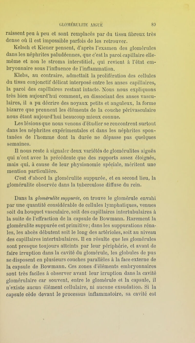 raissent peu à peu et sont remplacés par du tissu fibreux très dense où il est impossible parfois de les retrouver. Kelsch et Kiener pensent, d'après l'examen des glomériiles dans les néphrites paludéennes, que c'est la paroi capillaire elle- même et non le stroma interstitiel, qui revient à l'état em- bryonnaire sous l'influence de l'inflammation. Klebs, au contraire, admettait la prolifération des cellules du tissu conjonctif délicat interposé entre les anses capillaires, la paroi des capillaires restant intacte. Nous nous expliquons très bien aujourd'hui comment, en dissociant des anses vascu- laires, il a pu décrire des noyaux petits et anguleux, la forme bizarre que prennent les éléments de la couche périvasculaire nous étant aujourd'hui beaucoup mieux connue. Les lésions que nous venons d'étudier se rencontrent surtout dans les néphrites expérimentales et dans les néphrites spon- tanées de l'homme dont la durée ne dépasse pas quelques semaines. Il nous reste à signaler deux variétés de glomérulites aiguës qui n'ont avec la précédente que des rapports assez éloignés, mais qui, à cause de leur physionomie spéciale, méritent une mention particulière. C'est d'abord la glomérulite suppurée, et en second lieu, la glomérulite observée dans la tuberculose diffuse du rein. Dans la glomérulite suppurée, on trouve le glomérule envahi par une quantité considérable de cellules lymphatiques, venues soit du bouquet vasculaire, soit des capillaires intertubulaires à la suite de l'efïraction de la capsule de Bowmann. Rarement la glomérulite suppurée est primitive; dans les suppurations réna- les, les abcès débutent soit le long des artérioles, soit au niveau des capillaires intertubulaires. Il en résulte que les glomérules sont presque toujours atteints par leur périphérie, et avant de faire irruption dans la cavité du glomérule, les globules de pus se disposent en plusieurs couches parallèles à la face externe de la capsule de Bowmann. Ces zones d'éléments embryonnaires sont très faciles à observer avant leur irruption dans la cavité glomérulaire car souvent, entre le glomérule et la capsule, il n'existe aucun élément cellulaire, ni aucune exsudation. Si la capsule cède devant le processus inflammatoire, sa cavité est