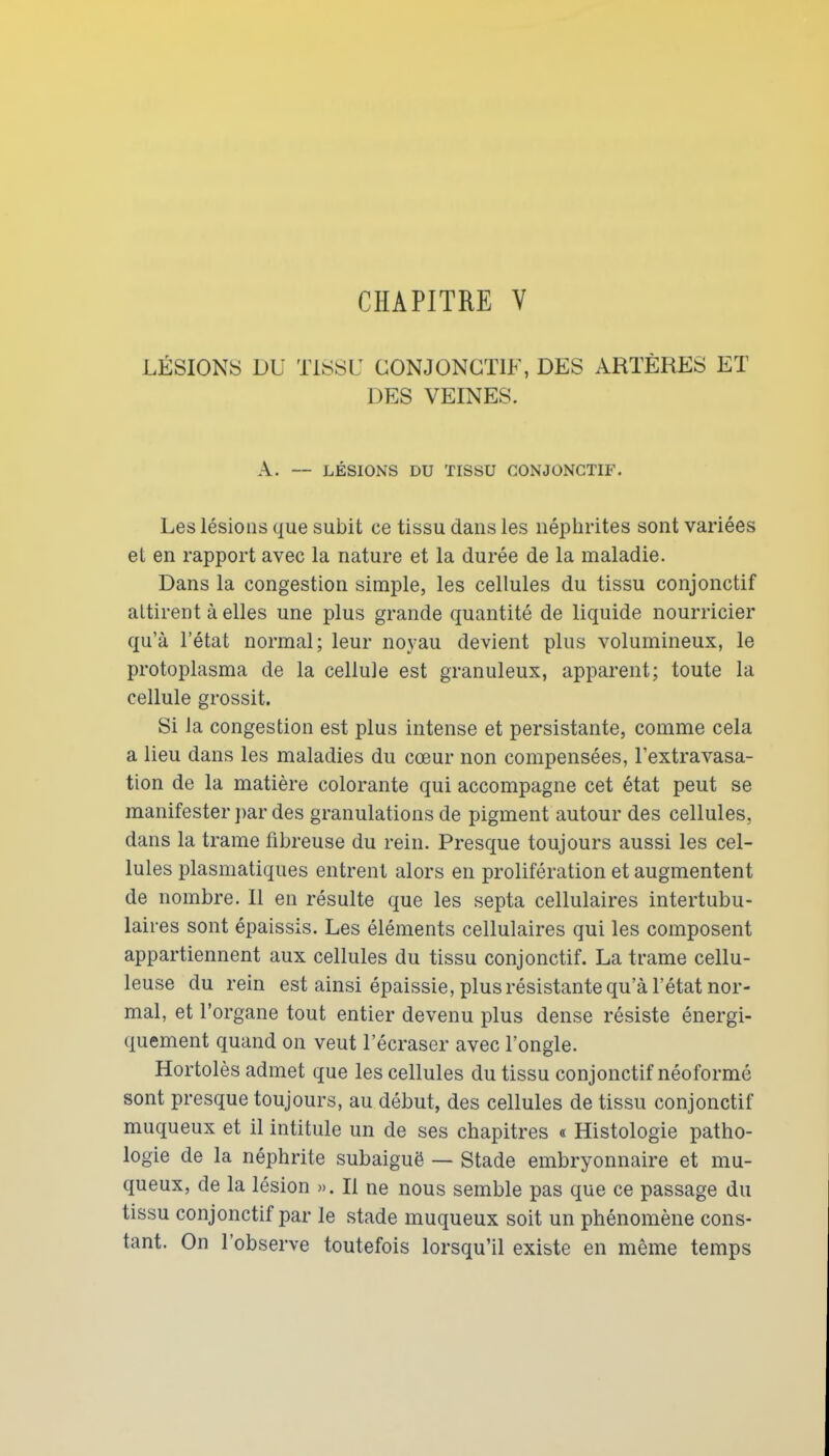 CHAPITRE V LÉSIONS DU TlSSi: CONJONGÏIF, DES ARTÈRES ET DES VEINES. A. — LÉSIONS DU TISSU CONJONGTIF. Les lésions que subit ce tissu dans les néphrites sont variées et en rapport avec la nature et la durée de la maladie. Dans la congestion simple, les cellules du tissu conjonctif attirent à elles une plus grande quantité de liquide nourricier qu'à l'état normal; leur noyau devient plus volumineux, le protoplasma de la cellule est granuleux, apparent; toute la cellule grossit. Si la congestion est plus intense et persistante, comme cela a lieu dans les maladies du cœur non compensées, Fextravasa- tion de la matière colorante qui accompagne cet état peut se manifester ])ar des granulations de pigment autour des cellules, dans la trame fibreuse du rein. Presque toujours aussi les cel- lules plasmatiques entrent alors en prolifération et augmentent de nombre. Il en résulte que les septa cellulaires intertubu- laires sont épaissis. Les éléments cellulaires qui les composent appartiennent aux cellules du tissu conjonctif. La trame cellu- leuse du rein est ainsi épaissie, plus résistante qu'à l'état nor- mal, et l'organe tout entier devenu plus dense résiste énergi- quement quand on veut l'écraser avec l'ongle. Hortolès admet que les cellules du tissu conjonctif néoformé sont presque toujours, au début, des cellules de tissu conjonctif muqueux et il intitule un de ses chapitres « Histologie patho- logie de la néphrite subaiguë — Stade embryonnaire et mu- queux, de la lésion ». Il ne nous semble pas que ce passage du tissu conjonctif par le stade muqueux soit un phénomène cons- tant. On l'observe toutefois lorsqu'il existe en même temps