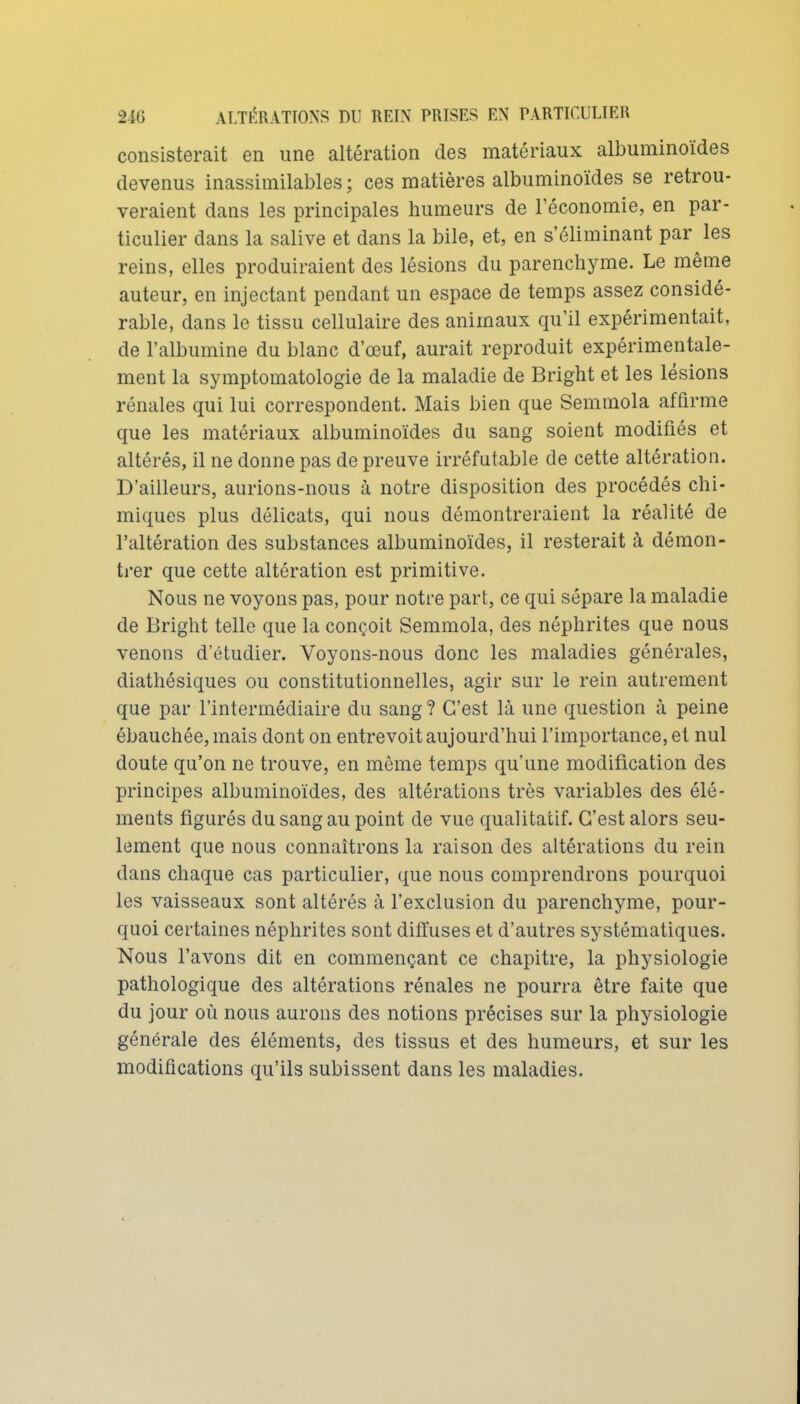 consisterait en une altération des matériaux albuminoïdes devenus inassimilables ; ces matières albuminoïdes se retrou- veraient dans les principales humeurs de l'économie, en par- ticulier dans la salive et dans la bile, et, en s'éliminant par les reins, elles produiraient des lésions du parenchyme. Le même auteur, en injectant pendant un espace de temps assez considé- rable, dans le tissu cellulaire des animaux qu'il expérimentait, de l'albumine du blanc d'œuf, aurait reproduit expérimentale- ment la symptomatologie de la maladie de Bright et les lésions rénales qui lui correspondent. Mais bien que Semmola affirme que les matériaux albuminoïdes du sang soient modifiés et altérés, il ne donne pas de preuve irréfutable de cette altération. D'ailleurs, aurions-nous à notre disposition des procédés chi- miques plus délicats, qui nous démontreraient la réalité de l'altération des substances albuminoïdes, il resterait à démon- ti'er que cette altération est primitive. Nous ne voyons pas, pour notre part, ce qui sépare la maladie de Bright telle que la conçoit Semmola, des néphrites que nous venons d'étudier. Voyons-nous donc les maladies générales, diathésiques ou constitutionnelles, agir sur le rein autrement que par l'intermédiaire du sang ? C'est là une question à peine ébauchée, mais dont on entrevoit aujourd'hui l'importance, et nul doute qu'on ne trouve, en même temps qu'une modification des principes albuminoïdes, des altérations très variables des élé- ments figurés du sang au point de vue qualitatif. C'est alors seu- lement que nous connaîtrons la raison des altérations du rein dans chaque cas particulier, que nous comprendrons pourquoi les vaisseaux sont altérés à l'exclusion du parenchyme, pour- quoi certaines néphrites sont diffuses et d'autres systématiques. Nous l'avons dit en commençant ce chapitre, la physiologie pathologique des altérations rénales ne pourra être faite que du jour où nous aurons des notions précises sur la physiologie générale des éléments, des tissus et des humeurs, et sur les modifications qu'ils subissent dans les maladies.