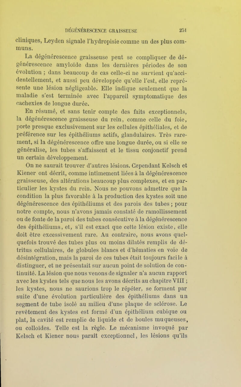 cliniques, Leyden signale l'hydropisie comme un des plus com- muns. La dégénérescence graisseuse peut se compliquer de dé- générescence amyloïde dans les dernières périodes de son évolution ; dans beaucoup de cas celle-ci ne survient qu'acci- dentellement, et aussi peu développée qu'elle l'est, elle repré- sente une lésion négligeable. Elle indique seulement que la maladie s'est terminée avec l'appareil symptomatique des cachexies de longue durée. En résumé, et sans tenir compte des faits exceptionnels, la dégénérescence graisseuse du rein, comme celle du foie, porte presque exclusivement sur les cellules épithôliales, et de préférence sur les épithéliums actifs, glandulaires. Très rare- ment, si la dégénérescence olïre une longue durée, ou si elle se généralise, les tubes s'affaissent et le tissu conjonctif prend un certain développement. On ne saurait trouver d'autres lésions. Cependant Kelsch et Kiener ont décrit, comme intimement liées à la dégénérescence graisseuse, des altérations beaucoup plus complexes, et en par- ticulier les kystes du rein. Nous ne pouvons admettre que la condition la plus favorable à la production des kystes soit une dégénérescence des épithéliums et des parois des tubes ; pour notre compte, nous n'avons jamais constaté de ramollissement ou de fonte de la paroi des tubes consécutive à la dégénérescence des épithéliums, et, s'il est exact que cette lésion existe, elle doit être excessivement rare. Au contraire, nous avons quel- quefois trouvé des tubes plus ou moins dilatés remplis de dé- tritus cellulaires, de globules blancs et d'hématies en voie de désintégration, mais la paroi de ces tubes était toujours facile k distinguer, et ne présentait sur aucun point de solution de con- tinuité. La lésion que nous venons de signaler n'a aucun rapport avec les kystes tels que nous les avons décrits au chapitre VIII ; les kystes, nous ne saurions trop le répéter, se forment par suite d'une évolution particulière des épithéliums dans un segment de tube isolé au milieu d'une plaque de sclérose. Le revêtement des kystes est formé d'un épithélium cubique ou plat, la cavité est remplie de liquide et de boules muqueuses, ou colloïdes. Telle est la règle. Le mécanisme invoqué par Kelsch et Kiener nous parait exceptionnel, les lésions qu'ils