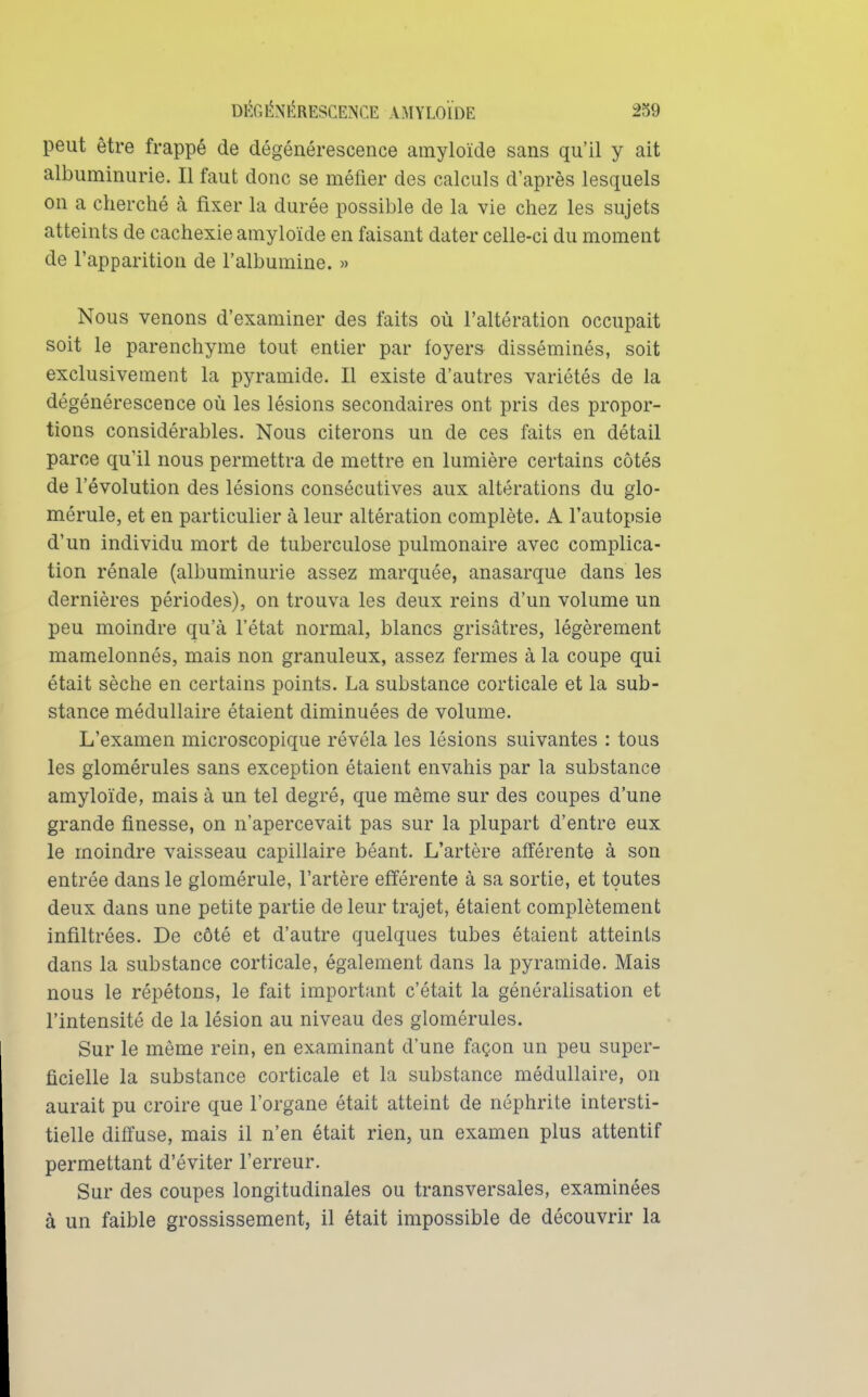 peut être frappé de dégénérescence amyloïde sans qu'il y ait albuminurie. Il faut donc se méfier des calculs d'après lesquels on a cherché à fixer la durée possible de la vie chez les sujets atteints de cachexie amyloïde en faisant dater celle-ci du moment de l'apparition de l'albumine. » Nous venons d'examiner des faits où l'altération occupait soit le parenchyme tout entier par foyers disséminés, soit exclusivement la pyramide. Il existe d'autres variétés de la dégénérescence où les lésions secondaires ont pris des propor- tions considérables. Nous citerons un de ces faits en détail parce qu'il nous permettra de mettre en lumière certains côtés de l'évolution des lésions consécutives aux altérations du glo- mérule, et en particulier à leur altération complète. A l'autopsie d'un individu mort de tuberculose pulmonaire avec complica- tion rénale (albuminurie assez marquée, anasarque dans les dernières périodes), on trouva les deux reins d'un volume un peu moindre qu'à l'état normal, blancs grisâtres, légèrement mamelonnés, mais non granuleux, assez fermes à la coupe qui était sèche en certains points. La substance corticale et la sub- stance médullaire étaient diminuées de volume. L'examen microscopique révéla les lésions suivantes : tous les glomérules sans exception étaient envahis par la substance amyloïde, mais à un tel degré, que même sur des coupes d'une grande finesse, on n'apercevait pas sur la plupart d'entre eux le moindre vaisseau capillaire béant. L'artère afférente à son entrée dans le glomérule, l'artère efférente à sa sortie, et toutes deux dans une petite partie de leur trajet, étaient complètement infiltrées. De côté et d'autre quelques tubes étaient atteints dans la substance corticale, également dans la pyramide. Mais nous le répétons, le fait important c'était la généralisation et l'intensité de la lésion au niveau des glomérules. Sur le même rein, en examinant d'une façon un peu super- ficielle la substance corticale et la substance médullaire, on aurait pu croire que l'organe était atteint de néphrite intersti- tielle diffuse, mais il n'en était rien, un examen plus attentif permettant d'éviter l'erreur. Sur des coupes longitudinales ou transversales, examinées à un faible grossissement, il était impossible de découvrir la