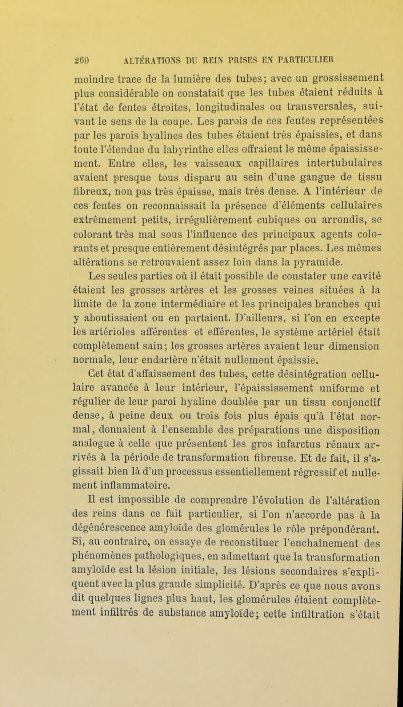 moindre trace de la lumière des tubes; avec un grossissement plus considérable on constatait que les tubes étaient réduits à l'état de fentes étroites, longitudinales ou transversales, sui- vant le sens de la coupe. Les parois de ces fentes représentées par les parois hj^alines des tubes étaient très épaissies, et dans toute l'étendue du labyrinthe elles offraient le même épaississe- ment. Entre elles, les vaisseaux capillaires intertubulaires avaient presque tous disparu au sein d'une gangue de tissu tibreux, non pas très épaisse, mais très dense. A l'intérieur de ces fentes on reconnaissait la présence d'éléments cellulaires extrêmement petits, irrégulièrement cubiques ou arrondis, se colorant très mal sous l'influence des principaux agents colo- rants et presque entièrement désintégrés par places. Les mômes altérations se retrouvaient assez loin dans la pyramide. Les seules parties où il était possible de constater une cavité étaient les grosses artères et les grosses veines situées à la limite de la zone intermédiaire et les principales branches qui y aboutissaient ou en partaient. D'ailleurs, si l'on en excepte les artérioles afférentes et efférentes, le système artériel était complètement sain; les grosses artères avaient leur dimension normale, leur endartère n'était nullement épaissie. Cet état d'affaissement des tubes, cette désintégration cellu- laire avancée à leur intérieur, l'épaississement uniforme et régulier de leur paroi hyaline doublée par un tissu conjonctif dense, à peine deux ou trois fois plus épais qu'à l'état nor- mal , donnaient à l'ensemble des préparations une disposition analogue à celle que présentent les gros infarctus rénaux ar- rivés à la période de transformation fibreuse. Et de fait, il s'a- gissait bien là d'un processus essentiellement régressif et nulle- ment inflammatoire. Il est impossible de comprendre l'évolution de l'altération des reins dans ce fait particulier, si l'on n'accorde pas à la dégénérescence amyloïde des glomérules le rôle prépondérant. Si, au contraire, on essaye de reconstituer l'enchaînement des phénomènes pathologiques, en admettant que la transformation amyloïde est la lésion initiale, les lésions secondaires s'expli- quent avec la plus grande simplicité. D'après ce que nous avons dit quelques lignes plus haut, les glomérules étaient complète- ment infiltrés de substance amyloïde; cette infiltration s'était
