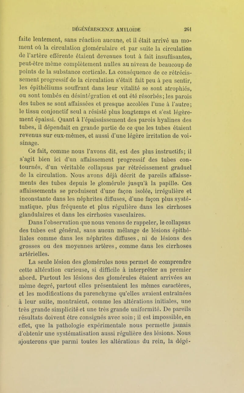 faite lentement, sans réaction aucune, et il était arrivé un mo- ment où la circulation glomérulaire et par suite la circulation de l'artère efférente étaient devenues tout à fait insuffisantes, peut-être môme complètement nulles au niveau de beaucoup de points de la substance corticale. La conséquence de ce rétrécis- sement progressif de la circulation s'était fait peu à peu sentir, les épithéliums souffrant dans leur vitalité se sont atrophiés, ou sont tombés en désintégration et ont été résorbés; les parois des tubes se sont affaissées et presque accolées l'une à l'autre; le tissu conjonctif seul a résisté plus longtemps et s'est légère- ment épaissi. Quant à l'épaississement des parois hyalines des tubes, il dépendait en grande partie de ce que les tubes étaient revenus sur eux-mêmes, et aussi d'une légère irritation de voi- sinage. Ce fait, comme nous l'avons dit, est des plus instructifs; il s'agit bien ici d'un affaissement progressif des tubes con- tournés, d'un véritable coUapsus par rétrécissement graduel de la circulation. Nous avons déjà décrit de pareils affaisse- ments des tubes depuis le glomérule jusqu'à la papille. Ces affaissements se produisent d'une façon isolée, irrégulière et inconstante dans les néphrites diffuses, d'une façon plus systé- matique, plus fréquente et plus régulière dans les cirrhoses glandulaires et dans les cirrhoses vasculaires. Dans l'observation que nous venons de rappeler, le collapsus des tubes est général, sans aucun mélange de lésions épithé- liales comme dans les néphrites diffuses, ni de lésions des grosses ou des moyennes artères, comme dans les cirrhoses artérielles. La seule lésion des glomérules nous permet de comprendre cette altération curieuse, si difficile à interpréter au premier abord. Partout les lésions des glomérules étaient arrivées au même degré, partout elles présentaient les mêmes caractères, et les modifications du parenchyme qu'elles avaient entraînées à leur suite, montraient, comme les altérations initiales, une très grande simplicité et une très grande uniformité. De pareils résultats doivent être consignés avec soin ; il est impossible, en effet, que la pathologie expérimentale nous permette jamais d'obtenir une systématisation aussi régulière des lésions. Nous ajouterons que parmi toutes les altérations du rein, la dégé-