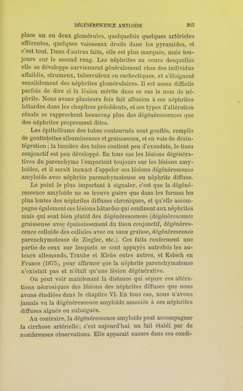 place un ou deux glomérules, quelquefois quelques artérioles afférentes, quelques vaisseaux droits dans les pyramides, et c'est tout. Dans d'autres faits, elle est plus marquée, mais tou- jours sur le second rang. Les néphrites au cours desquelles elle se développe surviennent généralement chez des individus affaiblis, strumeux, tuberculeux ou cachectiques, et s'éloignent sensiblement des néphrites glomérulaires. Il est assez difficile parfois de dire si la lésion mérite dans ce cas le nom de né- phrite. Nous avons plusieurs fois fait allusion à ces néphrites bâtardes dans les chapitres précédents, et ces types d'altération rénale se rapprochent beaucoup plus des dégénérescences que des néphrites proprement dites. Les épithéliums des tubes contournés sont gonflés, remplis de gouttelettes albumineuses et graisseuses, et en voie de désin- tégration ; la lumière des tubes contient peu d'exsudats, le tissu conjonctif est peu développé. En tous cas les lésions dégénéra- tives du parenchyme l'emportent toujours sur les lésions amy- loïdes, et il serait inexact d'appeler ces lésions dégénérescence amyloïde avec néphrite parenchymateuse ou néphrite diffuse. Le point le plus important à signaler, c'est que la dégéné- rescence amyloïde ne se trouve guère que dans les formes les plus lentes des néphrites diffuses chroniques, et qu'elle accom- pagne également ces lésions bâtardes qui confinent aux néphrites mais qui sont bien plutôt des dégénérescences (dégénérescence graisseuse avec épaississement du tissu conjonctif, dégénéres- cence colloïde des cellules avec ou sans graisse, dégénérescence parenchymateuse de Ziegler, etc.). Ces faits renferment une partie de ceux sur lesquels se sont appuyés autrefois les au- teurs allemands, Traube et Klebs entre autres, et Kelsch en France (1875), pour affirmer que la néphrite parenchymateuse n'existait pas et n'était qu'une lésion dégénérative. On peut voir maintenant la distance qui sépare ces altéra- tions nécrosiques des lésions des néphrites diffuses que nous avons étudiées dans le chapitre VI. En tous cas, nous n'avons jamais vu la dégénérescence amyloïde associée à ces néphrites difi'uses aiguës ou subaiguës. Au contraire, la dégénérescence amyloïde peut accompagner la cirrhose artérielle; c'est aujourd'hui un fait établi par de nombreuses observations. Elle apparaît encore dans ces condi-