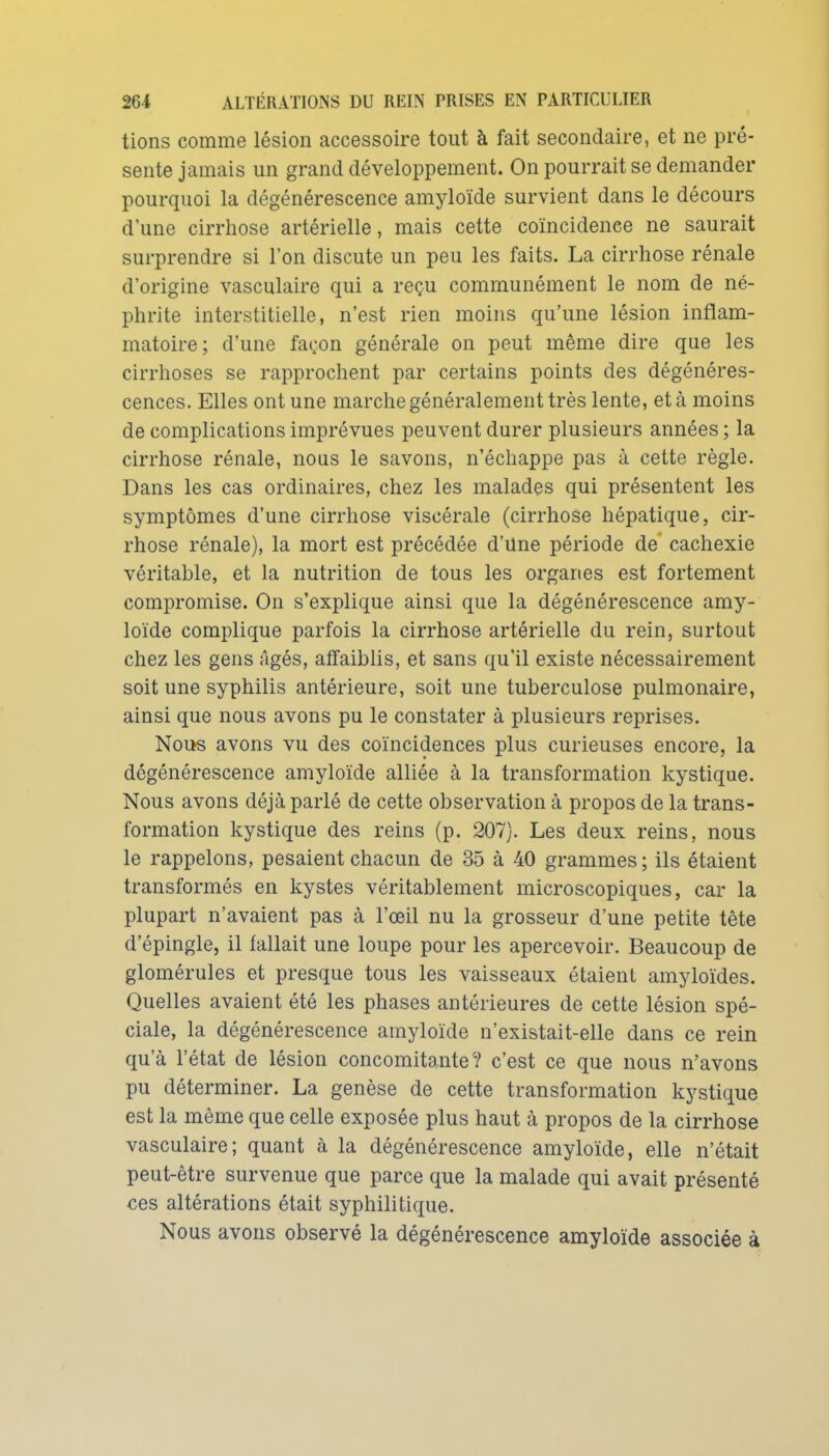 tions comme lésion accessoire tout à fait secondaire, et ne pré- sente jamais un grand développement. On pourrait se demander pourquoi la dégénérescence amyloïde survient dans le décours d'une cirrhose artérielle, mais cette coïncidence ne saurait surprendre si l'on discute un peu les faits. La cirrhose rénale d'origine vasculaire qui a reçu communément le nom de né- phrite interstitielle, n'est rien moins qu'une lésion inflam- matoire; d'une façon générale on peut même dire que les cirrhoses se rapprochent par certains points des dégénéres- cences. Elles ont une marche généralement très lente, et à moins de complications imprévues peuvent durer plusieurs années ; la cirrhose rénale, nous le savons, n'échappe pas à cette règle. Dans les cas ordinaires, chez les malades qui présentent les symptômes d'une cirrhose viscérale (cirrhose hépatique, cir- rhose rénale), la mort est précédée d'Une période de cachexie véritable, et la nutrition de tous les organes est fortement compromise. On s'explique ainsi que la dégénérescence amy- loïde complique parfois la cirrhose artérielle du rein, surtout chez les gens Agés, affaiblis, et sans qu'il existe nécessairement soit une syphilis antérieure, soit une tuberculose pulmonaire, ainsi que nous avons pu le constater à plusieurs reprises. Nous avons vu des coïncidences plus curieuses encore, la dégénérescence amyloïde alliée à la transformation kystique. Nous avons déjà parlé de cette observation à propos de la trans- formation kystique des reins (p. 207). Les deux reins, nous le rappelons, pesaient chacun de 35 à 40 grammes ; ils étaient transformés en kystes véritablement microscopiques, car la plupart n'avaient pas à l'œil nu la grosseur d'une petite tête d'épingle, il fallait une loupe pour les apercevoir. Beaucoup de glomérules et presque tous les vaisseaux étaient amyloïdes. Quelles avaient été les phases antérieures de cette lésion spé- ciale, la dégénérescence amyloïde n'existait-elle dans ce rein qu'à l'état de lésion concomitante? c'est ce que nous n'avons pu déterminer. La genèse de cette transformation kystique est la même que celle exposée plus haut à propos de la cirrhose vasculaire; quant à la dégénérescence amyloïde, elle n'était peut-être survenue que parce que la malade qui avait présenté ces altérations était syphilitique. Nous avons observé la dégénérescence amyloïde associée à