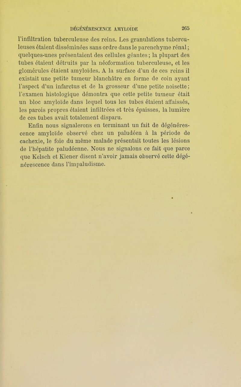 l'infiltration tuberculeuse des reins. Les granulations tubercu- leuses étaient disséminées sans ordre dans le parenchyme rénal ; quelques-unes présentaient des cellules géantes ; la plupart des tubes étaient détruits par la néoformation tuberculeuse, et les glomérules étaient amyloïdes. A la surface d'un de ces reins il existait une petite tumeur blanchâtre en forme de coin ayant l'aspect d'un infarctus et de la grosseur d'une petite noisette ; l'examen liistologique démontra que cette petite tumeur était un bloc amyloïde dans lequel tous les tubes étaient affaissés, les parois propres étaient infiltrées et très épaisses, la lumière de ces tubes avait totalement disparu. Enfin nous signalerons en terminant un fait de dégénéres- cence amyloïde observé chez un paludéen à la période de cachexie, le foie du même malade présentait toutes les lésions de l'hépatite paludéenne. Nous ne signalons ce fait que parce que Kelsch et Kiener disent n'avoir jamais observé cette dégé- nérescence dans l'impaludisme.