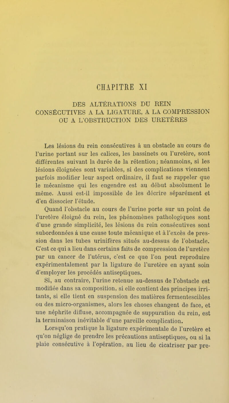 CHAPITRE XI DES ALTÉRATIONS DU REIN CONSÉCUTIVES A LA LIGATURE, A LA COMPRESSION OU A L'OBSTRUCTION DES URETÈRES Les lésions du rein consécutives à un obstacle au cours de l'urine portant sur les calices, les bassinets ou l'uretère, sont différentes suivant la durée de la rétention ; néanmoins, si les lésions éloignées sont variables, si des complications viennent parfois modifier leur aspect ordinaire, il faut se rappeler que le mécanisme qui les engendre est au début absolument le même. Aussi est-il impossible de les décrire séparément et d'en dissocier l'étude. Quand l'obstacle au cours de l'urine porte sur un point de l'uretère éloigné du rein, les phénomènes pathologiques sont d'une grande simplicité, les lésions du rein consécutives sont subordonnées à une cause toute mécanique et à l'excès de pres- sion dans les tubes urinifères situés au-dessus de l'obstacle. C'est ce qui a lieu dans certains faits de compression de l'uretère par un cancer de l'utérus, c'est ce que l'on peut reproduire expérimentalement par la ligature de l'uretère en ayant soin d'employer les procédés antiseptiques. Si, au contraire, l'urine retenue au-dessus de l'obstacle est modifiée dans sa composition, si elle contient des principes irri- tants, si elle lient en suspension des matières fermentescibles ou des micro-organismes, alors les choses changent de face, et une néphrite diffuse, accompagnée de suppuration du rein, est la terminaison inévitable d'une pareille complication. Lorsqu'on pratique la ligature expérimentale de l'uretère et qu'on néglige de prendre les précautions antiseptiques, ou si la plaie consécutive à l'opération, au lieu de cicatriser par pre-