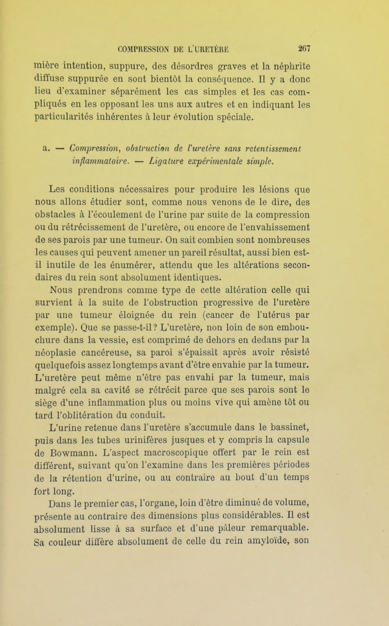 mière intention, suppure, des désordres graves et la néphrite diffuse suppurée en sont bientôt la conséquence. Il y a donc lieu d'examiner séparément les cas simples et les cas com- pliqués en les opposant les uns aux autres et en indiquant les particularités inhérentes à leur évolution spéciale. a. — Compression, obstruction de Curetèi^e sans retentissement inflammatoire. — Ligature expérimentale simple. Les conditions nécessaires pour produire les lésions que nous allons étudier sont, comme nous venons de le dire, des obstacles à l'écoulement de l'urine par suite de la compression ou du rétrécissement de l'uretère, ou encore de l'envahissement de ses parois par une tumeur. On sait combien sont nombreuses les causes qui peuvent amener un pareil résultat, aussi bien est- il inutile de les énumérer, attendu que les altérations secon- daires du rein sont absolument identiques. Nous prendrons comme type de cette altération celle qui survient à la suite de l'obstruction progressive de l'uretère par une tumeur éloignée du rein (cancer de l'utérus par exemple). Que se passe-t-il? L'uretère, non loin de son embou- chure dans la vessie, est comprimé de dehors en dedans par la néoplasie cancéreuse, sa paroi s'épaissit après avoir résisté quelquefois assez longtemps avant d'être envahie par la tumeur. L'uretère peut même n'être pas envahi par la tumeur, mais malgré cela sa cavité se rétrécit parce que ses parois sont le siège d'une inflammation plus ou moins vive qui amène tôt ou tard l'oblitération du conduit. L'urine retenue dans l'uretère s'accumule dans le bassinet, puis dans les tubes urinifères jusques et y compris la capsule de Bowmann. L'aspect macroscopique offert par le rein est différent, suivant qu'on l'examine dans les premières périodes de la rétention d'urine, ou au contraire au bout d'un temps fort long. Dans le premier cas, l'organe, loin d'être diminué de volume, présente au contraire des dimensions plus considérables. Il est absolument lisse à sa surface et d'une pâleur remarquable. Sa couleur diffère absolument de celle du rein amyloïde, son