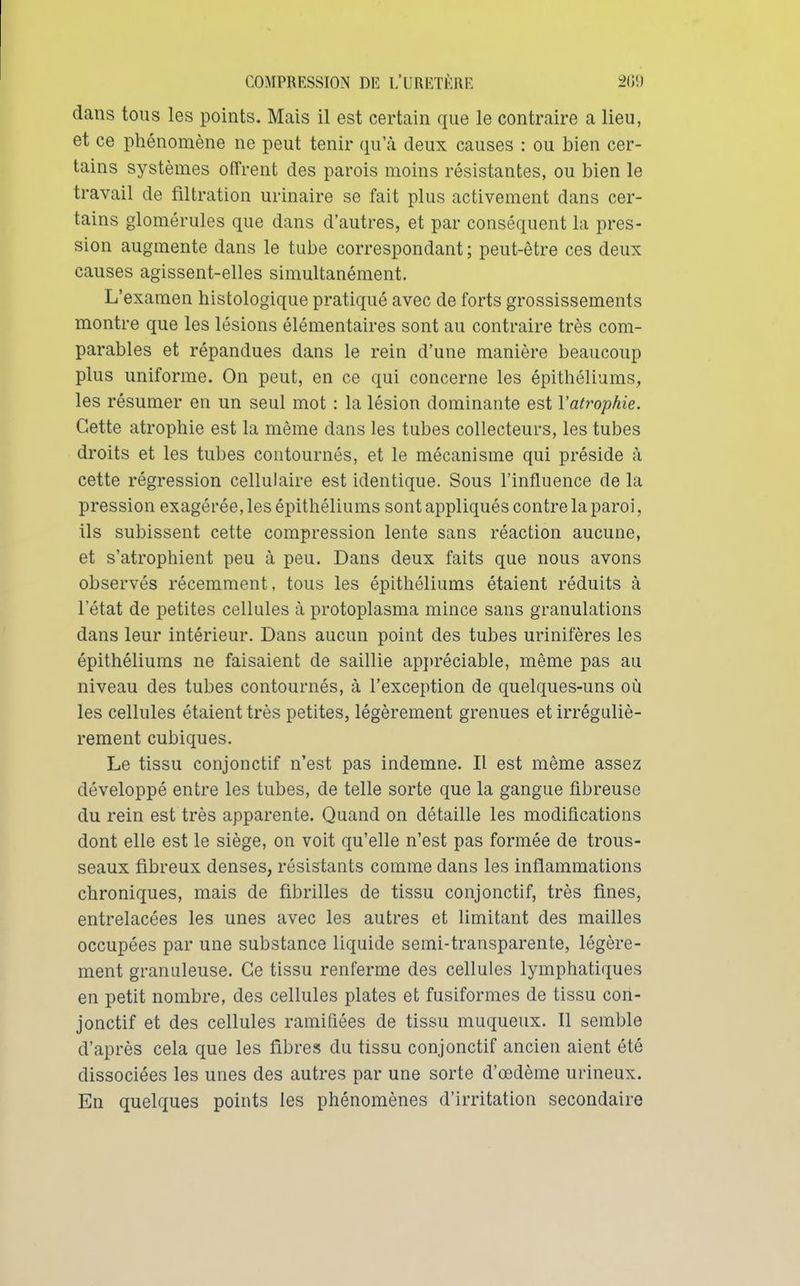 dans tous les points. Mais il est certain que le contraire a lieu, et ce phénomène ne peut tenir qu'à deux causes : ou bien cer- tains systèmes offrent des parois moins résistantes, ou bien le travail de filtration urinaire se fait plus activement dans cer- tains glomérules que dans d'autres, et par conséquent la pres- sion augmente dans le tube correspondant ; peut-être ces deux causes agissent-elles simultanément. L'examen histologique pratiqué avec de forts grossissements montre que les lésions élémentaires sont au contraire très com- parables et répandues dans le rein d'une manière beaucoup plus uniforme. On peut, en ce qui concerne les épithéliums, les résumer en un seul mot : la lésion dominante est l'atrophie. Cette atrophie est la même dans les tubes collecteurs, les tubes droits et les tubes contournés, et le mécanisme qui préside à cette régression cellulaire est identique. Sous l'influence de la pression exagérée, les épithéliums sont appliqués contre la paroi, ils subissent cette compression lente sans réaction aucune, et s'atrophient peu à peu. Dans deux faits que nous avons observés récemment, tous les épithéliums étaient réduits à l'état de petites cellules à protoplasma mince sans granulations dans leur intérieur. Dans aucun point des tubes urinifères les épithéliums ne faisaient de saillie apj)réciable, même pas au niveau des tubes contournés, à l'exception de quelques-uns où les cellules étaient très petites, légèrement grenues et irréguliè- rement cubiques. Le tissu conjonctif n'est pas indemne. Il est même assez développé entre les tubes, de telle sorte que la gangue fibreuse du rein est très apparente. Quand on détaille les modifications dont elle est le siège, on voit qu'elle n'est pas formée de trous- seaux fibreux denses, résistants comme dans les inflammations chroniques, mais de fibrilles de tissu conjonctif, très fines, entrelacées les unes avec les autres et limitant des mailles occupées par une substance liquide semi-transparente, légère- ment granuleuse. Ce tissu renferme des cellules lymphatiques en petit nombre, des cellules plates et fusiformes de tissu con- jonctif et des cellules ramifiées de tissu muqueux. Il semble d'après cela que les fibres du tissu conjonctif ancien aient été dissociées les unes des autres par une sorte d'œdème urineux. En quelques points les phénomènes d'irritation secondaire