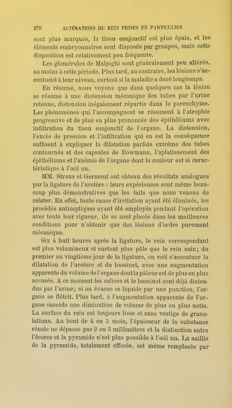 sont plus marqués, le tissu conjonctif est plus épais, et les éléments embryonnaires sont disposés par groupes, mais cette disposition est relativement peu fréquente. Les glomérules de Malpighi sont généralement peu altérés, au moins à cette période. Plus tard, au contraire, les lésions s'ac- centuent à leur niveau, surtout si la maladie a duré longtemps. En résumé, nous voyons que dans quelques cas la lésion se résume à une distension mécanique des tubes par l'urine retenue, distension inégalement répartie dans le parenchyme. Les phénomènes qui l'accompagnent se résument à l'atrophie progressive et de plus en plus prononcée des épithéliums avec infiltration du tissu conjonctif de l'organe. La distension, l'excès de pression et l'infiltration qui en est la conséquence suffisent à expliquer la dilatation parfois extrême des tubes contournés et des capsules de Bowmann, l'aplatissement des épithéliums et l'anémie de l'organe dont la couleur est si carac- téristique à l'œil nu. MM. Straus et Germont ont obtenu des résultats analogues par la ligature de l'uretère : leurs expériences sont même beau- coup plus démonstratives que les faits que nous venons de relater. En effet, toute cause d'irritation ayant été éliminée, les procédés antiseptiques ayant été employés pendant l'opération avec toute leur rigueur, ils se sont placés dans les meilleures conditions pour n'obtenir que des lésions d'ordre purement mécanique. Six à huit heures après la ligature, le rein correspondant est plus volumineux et surtout plus pâle que le rein sain; du premier au vingtième jour de la ligature, on voit s'accentuer la dilatation de l'uretère et du bassinet, avec une augmentation apparente du volume de l'organe dont la pâleur est de plus en plus accusée. A ce moment les calices et le bassinet sont déjà disten- dus par l'urine; si on évacue ce liquide par une ponction, l'or- gane se flétrit. Plus tard, à l'augmentation apparente de l'or- gane succède une diminution de volume de plus en plus nette. La surface du rein est toujours lisse et sans vestige de granu- lations. Au bout de 4 ou 5 mois, l'épaisseur de la substance rénale ne dépasse pas 2 ou 3 millimètres et la distinction entre l'écorce et la pyramide n'est plus possible à l'œil nu. La saillie de la pyramide, totalement effacée, est même remplacée par