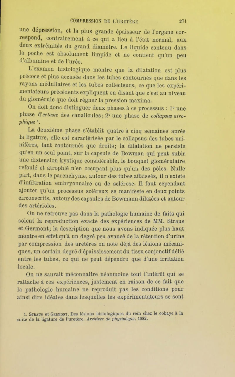 une dépression, et la plus grande épaisseur de l'organe cor- respond, contrairement à ce qui a lieu à l'état normal, aux deux extrémités du grand diamètre. Le liquide contenu dans la poche est absolument limpide et ne contient qu'un peu d'albumine et de l'urée. L'examen histologique montre que la dilatation est plus précoce et plus accusée dans les tubes contournés que dans les rayons médullaires et les tubes collecteurs, ce que les expéri- mentateurs précédents expliquent en disant que c'est au niveau du glomérule que doit régner la pression maxima. On doit donc distinguer deux phases à ce processus : !<> une phase à'eciasie des canalicules ; 2** une phase de collapsus atro- phique *. La deuxième phase s'établit quatre à cinq semaines après la ligature, elle est caractérisée par le collapsus des tubes uri- nifères, tant contournés que droits; la dilatation ne persiste qu'en un seul point, sur la capsule de Bowman qui peut subir une distension kystique considérable, le bouquet glomérulaire refoulé et atrophié n'en occupant plus qu'un des pôles. Nulle part, dans le parenchyme, autour des tubes affaissés, il n'existe d'infiltration embryonnaire ou de sclérose. Il faut cependant ajouter qu'un processus scléreux se manifeste en deux points circonscrits, autour des capsules de Bowmann dilatées et autour des artérioles. On ne retrouve pas dans la pathologie humaine de faits qui soient la reproduction exacte des expériences de MM. Straus et Germont; la description que nous avons indiquée plus haut montre en effet qu'à un degré peu avancé de la rétention d'urine par compression des uretères on note déjà des lésions mécani- ques, un certain degré d'épaississementdu tissu conjonctif délié entre les tubes, ce qui ne peut dépendre que d'une irritation locale. On ne saurait méconnaître néanmoins tout l'intérêt qui se rattache à ces expériences, justement en raison de ce fait que la pathologie humaine ne reproduit pas les conditions pour ainsi dire idéales dans lesquelles les expérimentateurs se sont 1. Straus et Germont, Des lésions histologiques du rein chez le cobaye à la suite de la ligature de l'uretère. Archives de physiologie, 1882.