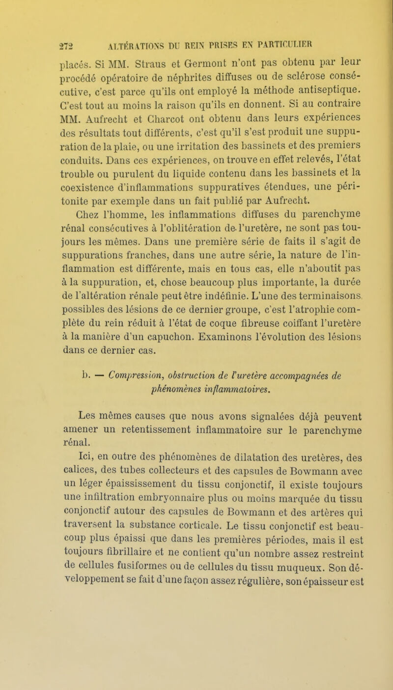 placés. Si MM. Straus et Germont n'ont pas obtenu par leur procédé opératoire de néphrites diffuses ou de sclérose consé- cutive, c'est parce qu'ils ont employé la méthode antiseptique. C'est tout au moins la raison qu'ils en donnent. Si au contraire MM. Aufrecht et Gharcot ont obtenu dans leurs expériences des résultats tout différents, c'est qu'il s'est produit une suppu- ration de la plaie, ou une irritation des bassinets et des premiers conduits. Dans ces expériences, on trouve en effet relevés, l'état trouble ou purulent du liquide contenu dans les bassinets et la coexistence d'inflammations suppuratives étendues, une péri- tonite par exemple dans un fait publié par Aufrecht. Chez l'homme, les inflammations diffuses du parenchyme rénal consécutives à l'oblitération de l'uretère, ne sont pas tou- jours les mêmes. Dans une première série de faits il s'agit de suppurations franches, dans une autre série, la nature de l'in- flammation est différente, mais en tous cas, elle n'aboutit pas à la suppuration, et, chose beaucoup plus importante, la durée de l'altération rénale peut être indéfinie. L'une des terminaisons possibles des lésions de ce dernier groupe, c'est l'atrophie com- plète du rein réduit à l'état de coque fibreuse coiffant l'uretère à la manière d'un capuchon. Examinons l'évolution des lésions dans ce dernier cas. b. — Compression, obstruction de ruretère accompagnées de phénomènes inflammatoires. Les mêmes causes que nous avons signalées déjà peuvent amener un retentissement inflammatoire sur le parenchyme rénal. Ici, en outre des phénomènes de dilatation des uretères, des calices, des tubes collecteurs et des capsules de Bowmann avec un léger épaississement du tissu conjonctif, il existe toujours une infiltration embryonnaire plus ou moins marquée du tissu conjonctif autour des capsules de Bowmann et des artères qui traversent la substance corticale. Le tissu conjonctif est beau- coup plus épaissi que dans les premières périodes, mais il est toujours fibrillaire et ne contient qu'un nombre assez restreint de cellules fusiformes ou de cellules du tissu muqueux. Son dé- veloppement se fait d'une façon assez régulière, son épaisseur est