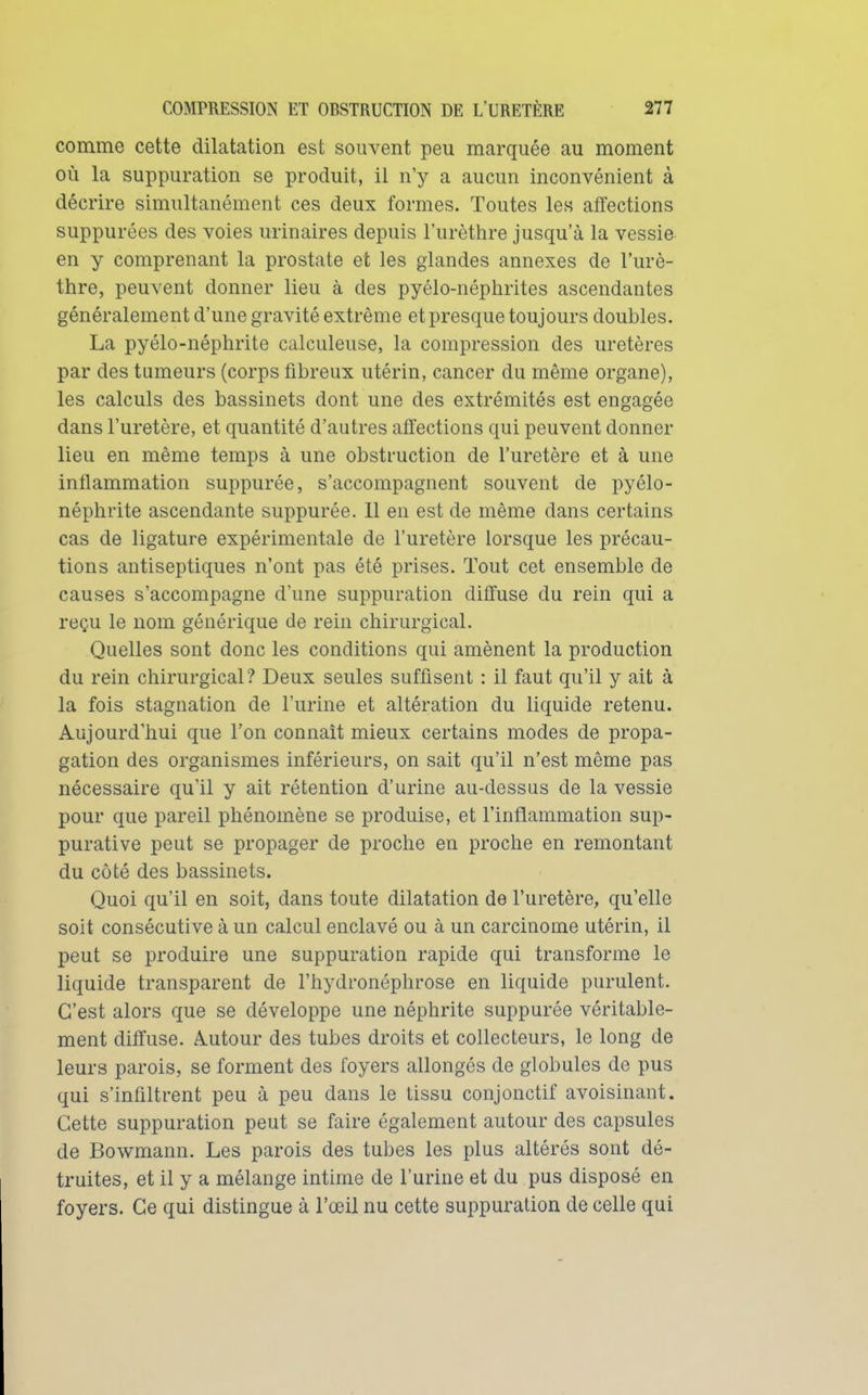 comme cette dilatation est souvent peu marquée au moment où la suppuration se produit, il n'y a aucun inconvénient à décrire simultanément ces deux formes. Toutes les affections suppurées des voies urinaires depuis l'urèthre jusqu'à la vessie en y comprenant la prostate et les glandes annexes de l'urè- thre, peuvent donner lieu à des pyélo-néphrites ascendantes généralement d'une gravité extrême et presque toujours doubles. La pyélo-néphrite calculeuse, la compression des uretères par des tumeurs (corps fibreux utérin, cancer du même organe), les calculs des bassinets dont une des extrémités est engagée dans l'uretère, et quantité d'autres affections qui peuvent donner lieu en même temps à une obstruction de l'uretère et à une inflammation suppurée, s'accompagnent souvent de pyélo- néphrite ascendante suppurée. 11 en est de même dans certains cas de ligature expérimentale de l'uretère lorsque les précau- tions antiseptiques n'ont pas été prises. Tout cet ensemble de causes s'accompagne d'une suppuration diffuse du rein qui a reçu le nom générique de rein chirurgical. Quelles sont donc les conditions qui amènent la production du rein chirurgical ? Deux seules suffisent : il faut qu'il y ait à la fois stagnation de l'urine et altération du liquide retenu. Aujourd'hui que l'on connaît mieux certains modes de propa- gation des organismes inférieurs, on sait qu'il n'est même pas nécessaire qu'il y ait rétention d'urine au-dessus de la vessie pour que pareil phénomène se produise, et l'inflammation sup- purative peut se propager de proche en proche en remontant du côté des bassinets. Quoi qu'il en soit, dans toute dilatation de l'uretère, qu'elle soit consécutive à un calcul enclavé ou à un carcinome utérin, il peut se produire une suppuration rapide qui transforme le liquide transparent de l'hydronéphrose en liquide purulent. C'est alors que se développe une néphrite suppurée véritable- ment diffuse. Autour des tubes droits et collecteurs, le long de leurs parois, se forment des foyers allongés de globules de pus qui s'infiltrent peu à peu dans le tissu conjonctif avoisinant. Cette suppuration peut se faire également autour des capsules de Bowmann. Les parois des tubes les plus altérés sont dé- truites, et il y a mélange intime de l'urine et du pus disposé en foyers. Ce qui distingue à l'œil nu cette suppuration de celle qui