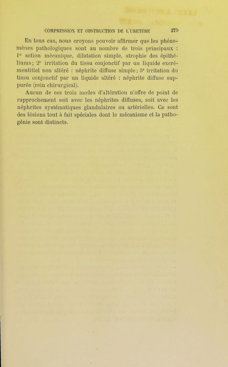 En tous cas, nous croyons pouvoir affirmer que les phéno- mènes pathologiques sont au nombre de trois principaux : 1° action mécanique, dilatation simple, atrophie des épithé- liums; 2° irritation du tissu conjonctif par un liquide excré- mentitiel non altéré : néphrite diffuse simple ; 3° irritation du tissu conjonctif par un liquide altéré : néphrite diffuse sup- purée (rein chirurgical). Aucun de ces trois modes d'altération n'offre de point de rapprochement soit avec les néphrites diffuses, soit avec les néphrites systématiques glandulaires ou artérielles. Ce sont des lésions tout à fait spéciales dont le mécanisme et la patho- génie sont distincts.