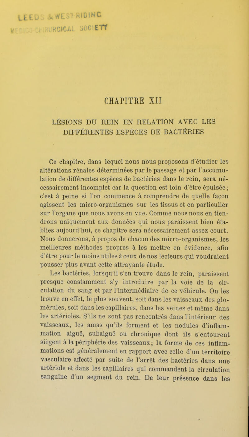 EU o.^tSl «lOfNC CHAPITRE XII LÉSIONS DU REIN EN RELATION AVEC LES DIFFÉRENTES ESPÈCES DE BACTÉRIES Ce chapitre, dans lequel nous nous proposons d'étudier les altérations rénales déterminées par le passage et par l'accumu- lation de différentes espèces de bactéries dans le rein, sera né- cessairement incomplet car la question est loin d'être épuisée; c'est à peine si l'on commence à comprendre de quelle façon agissent les micro-organismes sur les tissus et en particulier sur l'organe que nous avons en vue. Gomme nous nous en tien- drons uniquement aux données qui nous paraissent bien éta- blies aujourd'hui, ce chapitre sera nécessairement assez court. Nous donnerons, k propos de chacun des micro-organismes, les meilleures méthodes propres à les mettre en évidence, afin d'être pour le moins utiles à ceux de nos lecteurs qui voudraient pousser plus avant cette attrayante étude. Les bactéries, lorsqu'il s'en trouve dans le rein, paraissent presque constamment s'y introduire par la voie de la cir- culation du sang et par l'intermédiaire de ce véhicule. On les trouve en effet, le plus souvent, soit dans les vaisseaux des glo- mérules, soit dans les capillaires, dans les veines et même dans les artérioles. S'ils ne sont pas rencontrés dans l'intérieur des vaisseaux, les amas qu'ils forment et les nodules d'inflam- mation aiguë, subaiguë ou chronique dont ils s'entourent siègent à la périphérie des vaisseaux; la forme de ces inflam- mations est généralement en rapport avec celle d'un territoire vasculaire affecté par suite de l'arrêt des bactéries dans une artériole et dans les capillaires qui commandent la circulation sanguine d'un segment du rein. De leur présence dans les