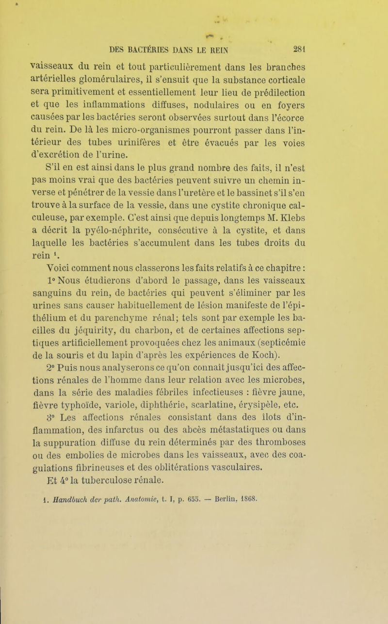 vaisseaux du rein et tout particulièrement dans les branches artérielles glomérulaires, il s'ensuit que la substance corticale sera primitivement et essentiellement leur lieu de prédilection et que les inflammations diffuses, nodulaires ou en foyers causées par les bactéries seront observées surtout dans l'écorce du rein. De là les micro-organismes pourront passer dans l'in- térieur des tubes urinifères et être évacués par les voies d'excrétion de l'urine. S'il en est ainsi dans le plus grand nombre des faits, il n'est pas moins vrai que des bactéries peuvent suivre un chemin in- verse et pénétrer de la vessie dans l'uretère et le bassinet s'il s'en trouve à la surface de la vessie, dans une cystite chronique cal- culeuse, par exemple. C'est ainsi que depuis longtemps M. Klebs a décrit la pyélo-néphrite, consécutive à la cystite, et dans laquelle les bactéries s'accumulent dans les tubes droits du rein Voici comment nous classerons les faits relatifs à ce chapitre : 1 Nous étudierons d'abord le passage, dans les vaisseaux sanguins du rein, de bactéries qui peuvent s'éliminer par les urines sans causer habituellement de lésion manifeste de l'épi- thélium et du parenchyme rénal; tels sont par exemple les ba- cilles du jéquirity, du charbon, et de certaines affections sep- tiques artificiellement provoquées chez les animaux (septicémie de la souris et du lapin d'après les expériences de Koch). 2° Puis nous analyserons ce qu'on connaît jusqu'ici des affec- tions rénales de l'homme dans leur relation avec les microbes, dans la série des maladies fébriles infectieuses : fièvre jaune, fièvre typhoïde, variole, diphthérie, scarlatine, érysipèle, etc. 8 Les affections rénales consistant dans des îlots d'in- flammation, des infarctus ou des abcès métastatiques ou dans la suppuration diffuse du rein déterminés par des thromboses ou des embolies de microbes dans les vaisseaux, avec des coa- gulations fibrineuses et des oblitérations vasculaires. Et 4 la tuberculose rénale. 1. Uandbuch der path. Anatomie, t. I, p, 655. — Berliu. 1868.