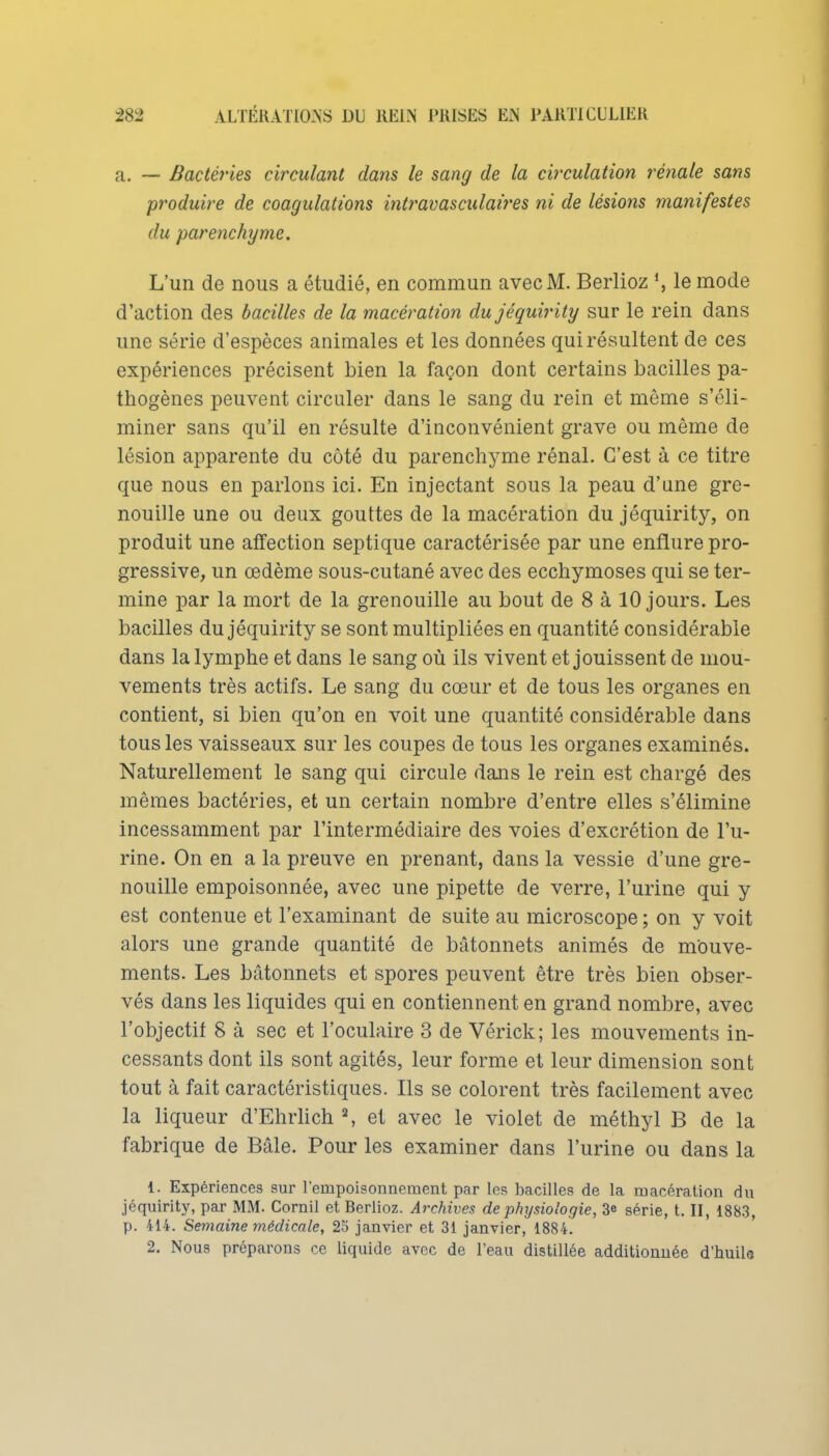 a. — Bactéries circulant dans le sang de la cb'culation rénale sans produire de coagulations intravasculaii'es ni de lésions manifestes du parenchyme. L'un de nous a étudié, en commun avec M. Berlioz *, le mode d'action des bacilles de la macération dujéquirity sur le rein dans une série d'espèces animales et les données qui résultent de ces expériences précisent bien la façon dont certains bacilles pa- thogènes peuvent circuler dans le sang du rein et même s'éli- miner sans qu'il en résulte d'inconvénient grave ou même de lésion apparente du côté du parenchyme rénal. C'est à ce titre que nous en parlons ici. En injectant sous la peau d'une gre- nouille une ou deux gouttes de la macération du jéquirity, on produit une affection septique caractérisée par une enflure pro- gressive, un œdème sous-cutané avec des ecchymoses qui se ter- mine par la mort de la grenouille au bout de 8 à 10 jours. Les bacilles dujéquirity se sont multipliées en quantité considérable dans la lymphe et dans le sang où ils vivent et jouissent de mou- vements très actifs. Le sang du cœur et de tous les organes en contient, si bien qu'on en voit une quantité considérable dans tous les vaisseaux sur les coupes de tous les organes examinés. Naturellement le sang qui circule dans le rein est chargé des mêmes bactéries, et un certain nombre d'entre elles s'élimine incessamment par l'intermédiaire des voies d'excrétion de l'u- rine. On en a la preuve en prenant, dans la vessie d'une gre- nouille empoisonnée, avec une pipette de verre, l'urine qui y est contenue et l'examinant de suite au microscope ; on y voit alors une grande quantité de bâtonnets animés de mouve- ments. Les bâtonnets et spores peuvent être très bien obser- vés dans les liquides qui en contiennent en grand nombre, avec l'objectif 8 à sec et l'oculaire 3 de Vérick; les mouvements in- cessants dont ils sont agités, leur forme et leur dimension sont tout à fait caractéristiques. Ils se colorent très facilement avec la liqueur d'Ehrhch S et avec le violet de méthyl B de la fabrique de Bâle. Pour les examiner dans l'urine ou dans la 1. Expériences sur l'empoisonnement par les bacilles de la macération du jéquirity, par MM. Cornil et Berlioz. Archives de physiologie, 3e série, t. II, 1883, p. 414. Semaine médicale, 25 janvier et 31 janvier, 1884. 2. Nous préparons ce liquide avec de l'eau distillée additionnée d'huils