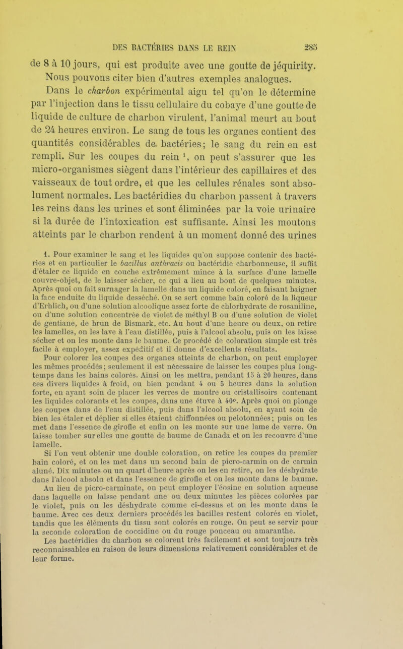 de 8 à 10 jours, qui est produite avec une goutte de jéquirity. Nous pouvons citer bien d'autres exemples analogues. Dans le charbon expérimental aigu tel qu'on le détermine par l'injection dans le tissu cellulaire du cobaye d'une goutte de liquide de culture de charbon virulent, l'animal meurt au bout de 24 heures environ. Le sang de tous les organes contient des quantités considérables de. bactéries; le sang du rein en est rempli. Sur les coupes du rein on peut s'assurer que les micro-organismes siègent dans l'intérieur des capillaires et des vaisseaux de tout ordre, et que les cellules rénales sont abso- lument normales. Les bactéridies du charbon passent à travers les reins dans les urines et sont éliminées par la voie urinaire si la durée de l'intoxication est suffisante. Ainsi les moutons atteints par le charbon rendent à un moment donné des urines 1. Pour examiner le sang et les liquides qu'on suppose contenir des bacté- ries et en particulier le bacillus anthracis ou bactéridie charbonneuse, il suffît d'étaler ce liquide en couche extrêmement mince à la surface d'une lamelle couvre-objet, de le laisser sécher, ce qui a lieu au bout de quelques minutes. Après quoi on fait surnager la lamelle dans un liquide coloré, en faisant baigner la face enduite du liquide desséché. On se sert comme bain coloré de la liqueur d'Erhlich, ou d'une solution alcoolique assez forte de chlorhydrate de rosaniline, ou d'une solution concentrée de violet de méthyl B ou d'une solution de violet de gentiane, de brun de Bismark, etc. Au bout d'une heure ou deux, on retire les lamelles, on les lave à l'eau distillée, puis à l'alcool absolu, puis on les laisse sécher et on les monte dans le baume. Ce procédé de coloration simple est très facile à employer, assez expéditif et il donne d'excellents résultats. Pour colorer les coupes des organes atteints de charbon, on peut employer les mêmes procédés; seulement il est nécessaire de laisser les coupes plus long- temps dans les bains colorés. Ainsi on les mettra, pendant 1.5 à 20 heures, dans ces divers liquides à froid, ou bien pendant 4 ou 5 heures dans la solution forte, en ayant soin de placer les verres de montre ou cristalUsoirs contenant les liquides colorants et les coupes, dans une étuve à 40°. Après quoi on plonge les coupes dans de l'eau distillée, puis dans l'alcool absolu, en ayant soin de bien les étaler et déplier si elles étaient chiffonnées ou pelotonnées; puis on les met dans l'essence de girofle et enfin on les monte sur une lame de verre. On laisse tomber sur elles une goutte de baume de Canada et on les recouvre d'ime lamelle. Si l'on veut obtenir une double coloration, on retire les coupes du premier bain coloré, et on les met dans un second bain de picro-carmin on de carmin aluné. Dix minutes ou un quart d'heure après on les en retire, ou les déshydrate dans l'alcool absolu et dans l'essence de girofle et on les monte dans le baume. Au lieu de picro-carminate, on peut employer l'éosino en solution aqueuse dans laquelle on laisse pendant une ou deux minutes les pièces colorées par le violet, puis on les déshydrate comme ci-dessus et on les monte dans le baume. Avec ces deux derniers procédés les bacilles restent colorés en violet, tandis que les éléments du tissu sont colorés en rouge. On peut se servir pour la seconde coloration de coccidine ou du rouge ponceau ou amaranthe. Les bactéridies du charbon se colorent très facilement et sont toujours très reconnaissables en raison de leurs dimensions relativement considérables et de leur forme.