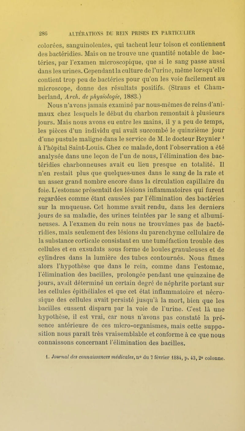 colorées, sanguinolentes, qui tachent leur toison et contiennent des bactéridies. Mais on ne trouve une quantité notable de bac- téries, par l'examen microscopique, que si le sang passe aussi dans les urines. Cependant la culture de l'urine, même lorsqu'elle contient trop peu de bactéries pour qu'on les voie facilement au microscope, donne des résultats positifs. (Straus et Gham- berland, Arch. de physiologie, 1883.) Nous n'avons jamais examiné par nous-mêmes de reins d'ani- maux chez lesquels le début du charbon remontait à plusieurs jours. Mais nous avons eu entre les mains, il y a peu de temps, les pièces d'un individu qui avait succombé le quinzième jour d'une pustule maligne dans le service de M. le docteur Reynier * à l'hôpital Saint-Louis. Chez ce malade, dont l'observation a été analysée dans une leçon de l'un de nous, l'élimination des bac- téridies charbonneuses avait eu lieu presque en totalité. Il n'en restait plus que quelques-unes dans le sang de la rate et un assez grand nombre encore dans la circulation capillaire du foie. L'estomac présentait des lésions inflammatoires qui furent regardées comme étant causées par l'élimination des bactéries sur la muqueuse. Cet homme avait rendu, dans les derniers jours de sa maladie, des ui-ines teintées par le sang et albumi- neuses. A l'examen du rein nous ne trouvâmes pas de bacté- ridies, mais seulement des lésions du parenchyme cellulaire de la substance corticale consistant en une tuméfaction trouble des cellules et en exsudats sous forme de boules granuleuses et de cylindres dans la lumière des tubes contournés. Nous fîmes alors l'hypothèse que dans le rein, comme dans l'estomac, l'élimination des bacilles, prolongée pendant une quinzaine de jours, avait déterminé un certain degré de néphrite portant sur les cellules épithéliales et que cet état inflammatoire et nécro- sique des cellules avait persisté jusqu'à la mort, bien que les bacilles eussent disparu par la voie de l'urine. C'est là une hypothèse, il est vrai, car nous n'avons pas constaté la pré- sence antérieure de ces micro-organismes, mais cette suppo- sition nous paraît très vraisemblable et conforme à ce que nous connaissons concernant l'élimination des bacilles. 1. Journal des corinaissances médicales, n° du 7 février 1884, p. 43, 2^ colonne.