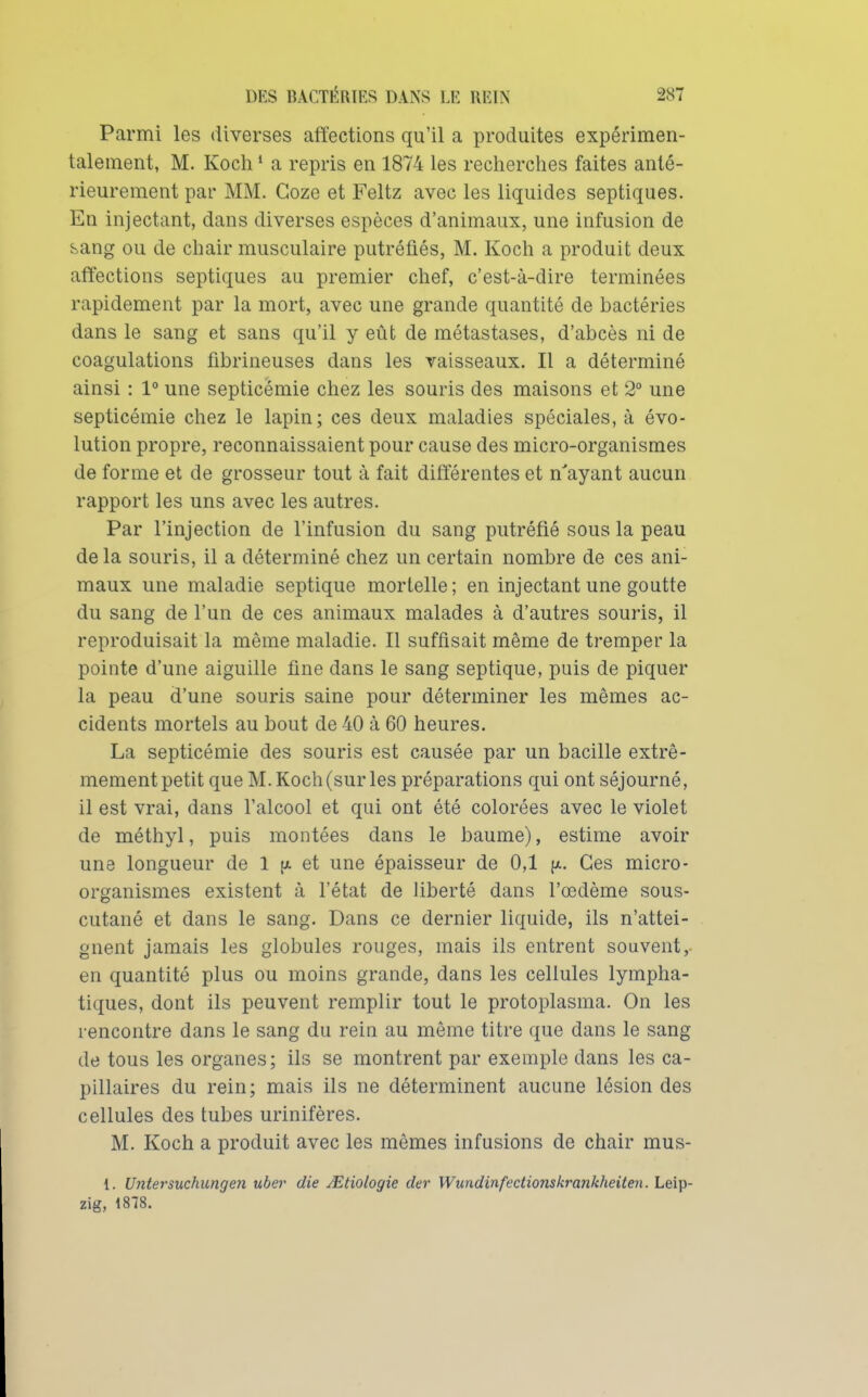 Parmi les diverses affections qu'il a produites expérimen- talement, M. Koch * a repris en 1874 les recherches faites anté- rieurement par MM. Goze et Feltz avec les liquides septiques. En injectant, dans diverses espèces d'animaux, une infusion de sang ou de chair musculaire putréfiés, M. Koch a produit deux affections septiques au premier chef, c'est-à-dire terminées rapidement par la mort, avec une grande quantité de bactéries dans le sang et sans qu'il y eût de métastases, d'abcès ni de coagulations fibrineuses dans les vaisseaux. Il a déterminé ainsi : 1° une septicémie chez les souris des maisons et 2° une septicémie chez le lapin; ces deux maladies spéciales, à évo- lution propre, reconnaissaient pour cause des micro-organismes de forme et de grosseur tout à fait différentes et n'ayant aucun rapport les uns avec les autres. Par l'injection de l'infusion du sang putréfié sous la peau de la souris, il a déterminé chez un certain nombre de ces ani- maux une maladie septique mortelle; en injectant une goutte du sang de l'un de ces animaux malades à d'autres souris, il reproduisait la même maladie. Il suffisait même de tremper la pointe d'une aiguille fine dans le sang septique, puis de piquer la peau d'une souris saine pour déterminer les mêmes ac- cidents mortels au bout de 40 à 60 heures. La septicémie des souris est causée par un bacille extrê- mement petit que M. Koch (sur les préparations qui ont séjourné, il est vrai, dans l'alcool et qui ont été colorées avec le violet de méthyl, puis montées dans le baume), estime avoir une longueur de 1 (a et une épaisseur de 0,1 [x. Ces micro- organismes existent à l'état de liberté dans l'œdème sous- cutané et dans le sang. Dans ce dernier liquide, ils n'attei- gnent jamais les globules rouges, mais ils entrent souvent,, en quantité plus ou moins grande, dans les cellules lympha- tiques, dont ils peuvent remplir tout le protoplasma. On les rencontre dans le sang du rein au même titre que dans le sang de tous les organes; ils se montrent par exemple dans les ca- pillaires du rein; mais ils ne déterminent aucune lésion des cellules des tubes urinifères. M. Koch a produit avec les mêmes infusions de chair mus- 1. Uîitei'suchungen uber die ^tiologie der Wundinfectionskrankheiten. Leip- zig, 1878.