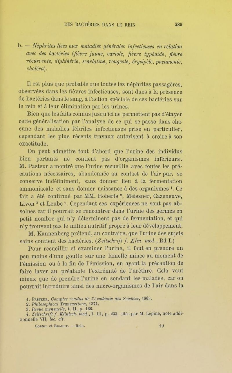 — Néphrites liées aux maladies générales infectieuses en relation avec des bactéries {fièvre jaune, variole, fièvre typhoïde, fièvre récurrente, diphthérie, scarlatine, rougeole, érysipèle, pneumonie, choléra). Il est plus que probable que toutes les néphrites passagères, observées dans les fièvres infectieuses, sont dues à la présence de bactéries dans le sang, à l'action spéciale de ces bactéries sur le rein et à leur élimination par les urines. Bien que les faits connus jusqu'ici ne permettent pas d'étayer cette généralisation par l'analyse de ce qui se passe dans cha- cune des maladies fébriles infectieuses prise en particulier, cependant les plus récents travaux autorisent à croire à son exactitude. On peut admettre tout d'abord que l'urine des individus bien portants ne contient pas d'organismes inférieurs. M. Pasteur a montré que l'urine recueillie avec toutes les pré- cautions nécessaires, abandonnée au contact de l'air pur, se conserve indéliniment, sans donner lieu à la fermentation ammoniacale et sans donner naissance à des organismes *. Ce fait a été confirmé par MM. Roberts ^ Meissner, Gazeneuve, Livon ^ et Leube *. Cependant ces expériences ne sont pas ab- solues car il pourrait se rencontrer dans l'urine des germes en petit nombre qui n'y déterminent pas de fermentation, et qui n'y trouvent pas le milieu nutritif propre à leur développement. M. Kannenberg prétend, au contraire, que l'urine des sujets sains contient des bactéries. {Zeitschrift f. Klin. med., Bd I.) Pour recueillir et examiner l'urine, il faut en prendre un peu moins d'une goutte sur une lamelle mince au moment de l'émission ou à la fin de l'émission, en ayant la précaution de faire laver au préalable l'extrémité de l'urèthre. Gela vaut mieux que de prendre l'urine en sondant les malades, car on pourrait introduire ainsi des micro-organismes de l'air dans la 1. Pasteur, Comptes rendus de l'Académie des Sciences, 1863. 2. Philosophical Transactions, 1874. 3. Revue mensuelle, t. II, p. 166. 4. Zeitschrift f. Klinisch. med., t. III, p. 233, cités par M. Lépine, note addi- tionnelle VII, loc. cit. CoRNiL et Bbault. — Rein. , 19