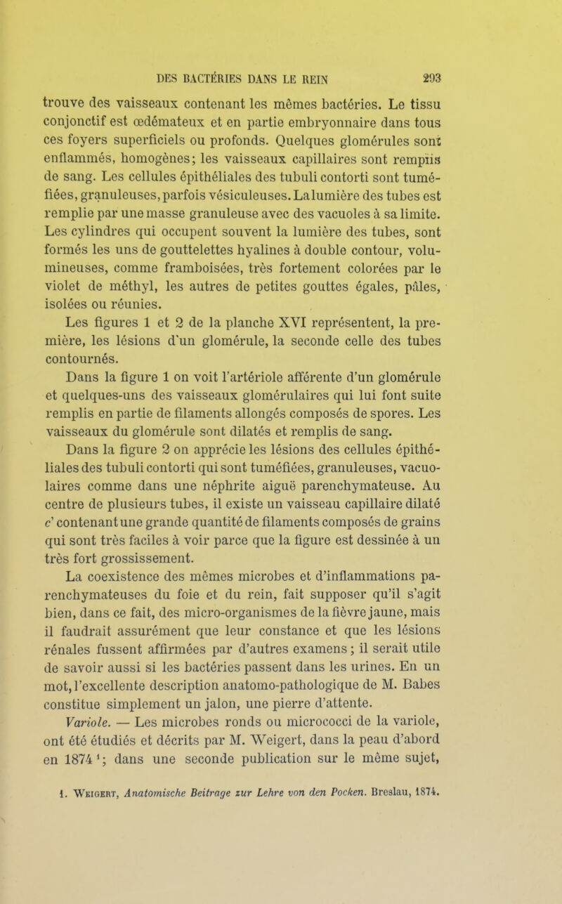 trouve des vaisseaux contenant les mêmes bactéries. Le tissu conjonctif est œdémateux et en partie embryonnaire dans tous ces foyers superficiels ou profonds. Quelques glomérules sont enflammés, homogènes; les vaisseaux capillaires sont remplis de sang. Les cellules épithéliales des tubuli contorti sont tumé- fiées, granuleuses, parfois vésiculeuses.Lalumière des tubes est remplie par une masse granuleuse avec des vacuoles à sa limite. Les cylindres qui occupent souvent la lumière des tubes, sont formés les uns de gouttelettes hyalines à double contour, volu- mineuses, comme framboisées, très fortement colorées par le violet de méthyl, les autres de petites gouttes égales, pâles, isolées ou réunies. Les figures 1 et 2 de la planche XVI représentent, la pre- mière, les lésions d'un glomérule, la seconde celle des tubes contournés. Dans la figure 1 on voit l'artériole afiérente d'un glomérule et quelques-uns des vaisseaux glomérulaires qui lui font suite remplis en partie de filaments allongés composés de spores. Les vaisseaux du glomérule sont dilatés et remplis de sang. Dans la figure 2 on apprécie les lésions des cellules épithé- liales des tubuli contorti qui sont tuméfiées, granuleuses, vacuo- laires comme dans une néphrite aiguë parenchymateuse. Au centre de plusieurs tubes, il existe un vaisseau capillaire dilaté c' contenant une grande quantité de filaments composés de grains qui sont très faciles à voir parce que la figure est dessinée à un très fort grossissement. La coexistence des mêmes microbes et d'inflammations pa- renchymateuses du foie et du rein, fait supposer qu'il s'agit bien, dans ce fait, des micro-organismes de la fièvre jaune, mais il faudrait assurément que leur constance et que les lésions rénales fussent affirmées par d'autres examens ; il serait utile de savoir aussi si les bactéries passent dans les urines. En un mot, l'excellente description anatomo-pathologique de M. Babes constitue simplement un jalon, une pierre d'attente. Variole. — Les microbes ronds ou micrococci de la variole, ont été étudiés et décrits par M. Weigert, dans la peau d'abord en 1874*; dans une seconde publication sur le même sujet, 1. Weigert, Anatomische Beitrage zur Lehre von den Pocken. Brealau, 1874.