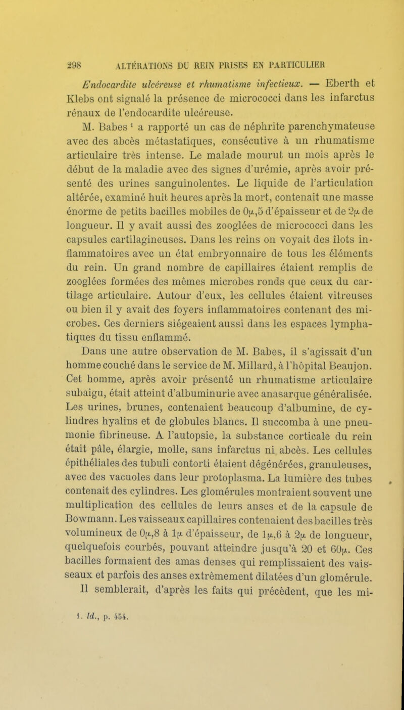 Endocardite ulcéreuse et rhumatisme infectieux. — Eberth et Klebs ont signalé la présence de micrococci dans les infarctus rénaux de l'endocardite ulcéreuse. M. Babes ^ a rapporté un cas de néphrite parenchymateuse avec des abcès métastatiques, consécutive à un rhumatisme articulaire très intense. Le malade mourut un mois après le début de la maladie avec des signes d'urémie, après avoir pré- senté des urines sanguinolentes. Le liquide de l'articulation altérée, examiné huit heures après la mort, contenait une masse énorme de petits bacilles mobiles de 0{/,5 d'épaisseur et de 2[x de longueur. Il y avait aussi des zoogiées de micrococci dans les capsules cartilagineuses. Dans les reins on voyait des îlots in- flammatoires avec un état embryonnaire de tous les éléments du rein. Un grand nombre de capillaires étaient remplis de zoogiées formées des mêmes microbes ronds que ceux du car- tilage articulaire. Autour d'eux, les cellules étaient vitreuses ou bien il y avait des foyers inflammatoires contenant des mi- crobes. Ces derniers siégeaient aussi dans les espaces lympha- tiques du tissu enflammé. Dans une autre observation de M. Babes, il s'agissait d'un homme couché dans le service de M. Millard, à l'hôpital Beaujon. Cet homme, après avoir présenté un rhumatisme articulaire subaigu, était atteint d'albuminurie avec anasarque généralisée. Les urines, brunes, contenaient beaucoup d'albumine, de cy- lindres hyalins et de globules blancs. Il succomba à une pneu- monie fibrineuse. A l'autopsie, la substance corticale du rein était pâle, élargie, molle, sans infarctus ni abcès. Les cellules épithéliales des tubuli contorti étaient dégénérées, granuleuses, avec des vacuoles dans leur protoplasma. La lumière des tubes contenait des cylindres. Les glomérules montraient souvent une multiplication des cellules de leurs anses et de la capsule de Bowmann. Les vaisseaux capillaires contenaient des bacilles très volumineux de 0[x,8 à l\x d'épaisseur, de l[x,6 à 2[x de longueur, quelquefois courbés, pouvant atteindre jusqu'à 20 et 60[x. Ces bacilles formaient des amas denses qui remplissaient des vais- seaux et parfois des anses extrêmement dilatées d'un glomérule. 11 semblerait, d'après les faits qui précèdent, que les mi- \. id., p. m.