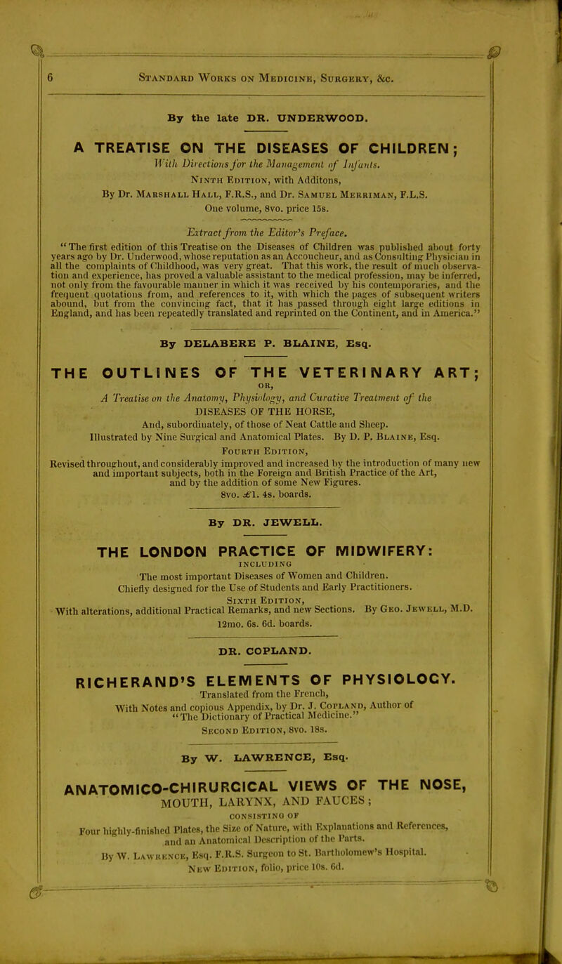 By the late DR. UNDERWOOD. A TREATISE ON THE DISEASES OF CHILDREN; II iih Directions far the Management of Infants. Ninth Edition, with Atlditons, By Dr. Marshall Hall, F.It.S., and Dr. Samuel Merriman, F.L.S. One volume, 8vo. price 15s. Extract from the Editor's Preface.  The first edition of this Treatise on the Diseases of Children was published about forty years ago by Dr. Underwood, whose reputation as an Accoucheur, and as Consulting Physician in all the complaints of Childhood, was very great. That this work, the result of much observa- tion and experience, has proved a valuable assistant to the medical profession, may be inferred, not only from the favourable manner in which it was received by his contemporaries, and the frequent ([notations from, and references to it, with which the pages of subsequent writers abound, but from the convincing fact, that it has passed through eight large editions in England, and has been repeatedly translated and reprinted on the Continent, and in America. By DELABERE P. BLAINE, Esq. THE OUTLINES OF THE VETERINARY ART; OR, A Treatise on the Anaiomy, Physiology, and Curative Treatment of tlie DISEASES OF THE HORSE, And, subordinate^, of those of Neat Cattle and Sheep. Illustrated by Nine Surgical and Anatomical Plates. By D. P. Blaine, Esq. Fourth Edition, Revised throughout, and considerably improved and increased by the introduction of many new and important subjects, both in the Foreign and British Practice of the Art, and by the addition of some New Figures. 8vo. £\. 4s. boards. By DR. JEWELL. THE LONDON PRACTICE OF MIDWIFERY: INCLUDING The most importaut Diseases of Women and Children. Chiefly designed for the Use of Students and Early Practitioners. Sixth Edition, With alterations, additional Practical Remarks, and new Sections. By Geo. Jewell, M.D. 12mo. 6s. 6d. boards. DR. COPLAND. RICHERAND'S ELEMENTS OF PHYSIOLOGY. Translated from the French, With Notes and copious Appendix, by Dr. J. Copland, Author of The Dictionary of Practical Medicine. Second Edition, 8yo. 18s. By W. LAWRENCE, Esq. ANATOMICO-CHIRURCICAL VIEWS OF THE NOSE, MOUTH, LARYNX, AND FAUCES ; consisting or Four highly-finished Plates, the Size of Nature, with Explanations and References, and an Anatomical Description of the Parts. By W. Lawrence, Esq. F.R.S. Surgeon to St. Bartholomew's Hospital. New Edition, folio, price 10s. 6d.