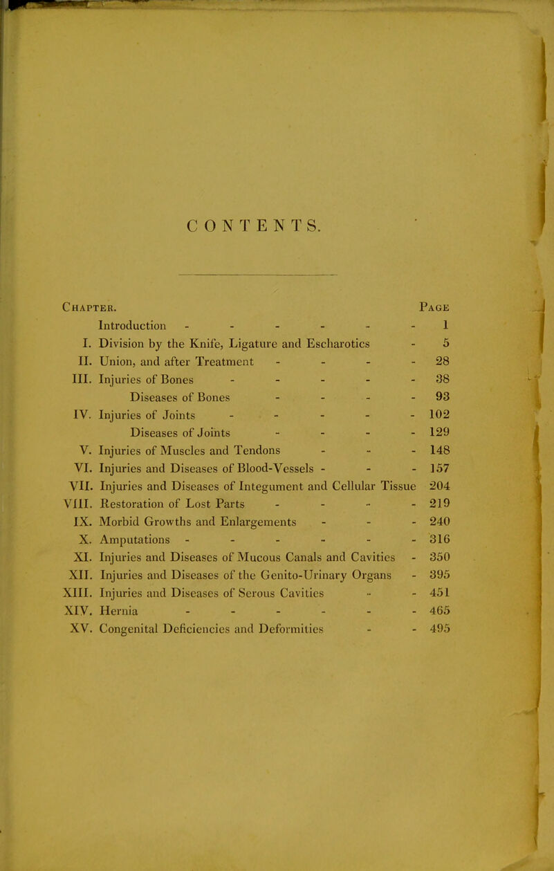 CONTENTS. Chapter. Page Introduction ------ 1 I. Division by the Knife, Ligature and Escharotics - 5 II. Union, and after Treatment - - - 28 III. Injuries of Bones - - - - - 38 Diseases of Bones - - - - 93 IV. Injuries of Joints - - 102 Diseases of Joints - 129 V. Injuries of Muscles and Tendons - 148 VI. Injuries and Diseases of Blood-Vessels - 157 VII. Injuries and Diseases of Integument and Cellular Tissue 204 VIII. Restoration of Lost Parts - - - - 219 IX. Morbid Growths and Enlargements - 240 X. Amputations - - - - - -316 XI. Injuries and Diseases of Mucous Canals and Cavities - 350 XII. Injuries and Diseases of the Genito-Urinary Organs - 395 XIII. Injuries and Diseases of Serous Cavities •• - 451 XIV. Hernia 465 XV. Congenital Deficiencies and Deformities - - 495