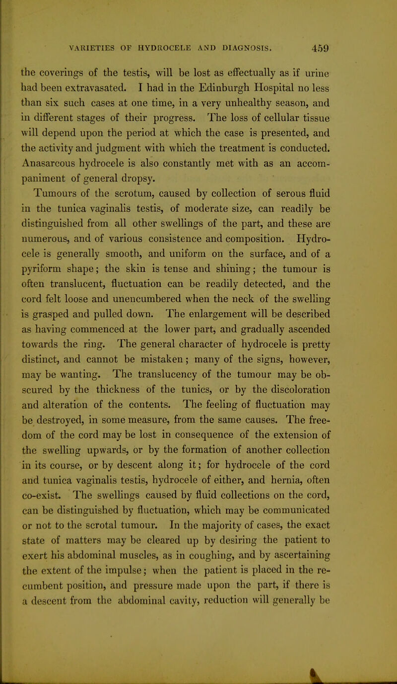 the coverings of the testis, will be lost as effectually as if urine had been extravasated. I had in the Edinburgh Hospital no less than six such cases at one time, in a very unhealthy season, and in different stages of their progress. The loss of cellular tissue will depend upon the period at which the case is presented, and the activity and judgment with which the treatment is conducted. Anasarcous hydrocele is also constantly met with as an accom- paniment of general dropsy. Tumours of the scrotum, caused by collection of serous fluid in the tunica vaginalis testis, of moderate size, can readily be distinguished from all other swellings of the part, and these are numerous, and of various consistence and composition. Hydro- cele is generally smooth, and uniform on the surface, and of a pyriform shape; the skin is tense and shining; the tumour is often translucent, fluctuation can be readily detected, and the cord felt loose and unencumbered when the neck of the swelling is grasped and pulled down. The enlargement will be described as having commenced at the lower part, and gradually ascended towards the ring. The general character of hydrocele is pretty distinct, and cannot be mistaken; many of the signs, however, may be wanting. The translucency of the tumour may be ob- scured by the thickness of the tunics, or by the discoloration and alteration of the contents. The feeling of fluctuation may be destroyed, in some measure, from the same causes. The free- dom of the cord may be lost in consequence of the extension of the swelling upwards, or by the formation of another collection in its course, or by descent along it; for hydrocele of the cord and tunica vaginalis testis, hydrocele of either, and hernia, often co-exist. The swellings caused by fluid collections on the cord, can be distinguished by fluctuation, which may be communicated or not to the scrotal tumour. In the majority of cases, the exact state of matters may be cleared up by desiring the patient to exert his abdominal muscles, as in coughing, and by ascertaining the extent of the impulse; when the patient is placed in the re- cumbent position, and pressure made upon the part, if there is a descent from the abdominal cavity, reduction will generally be