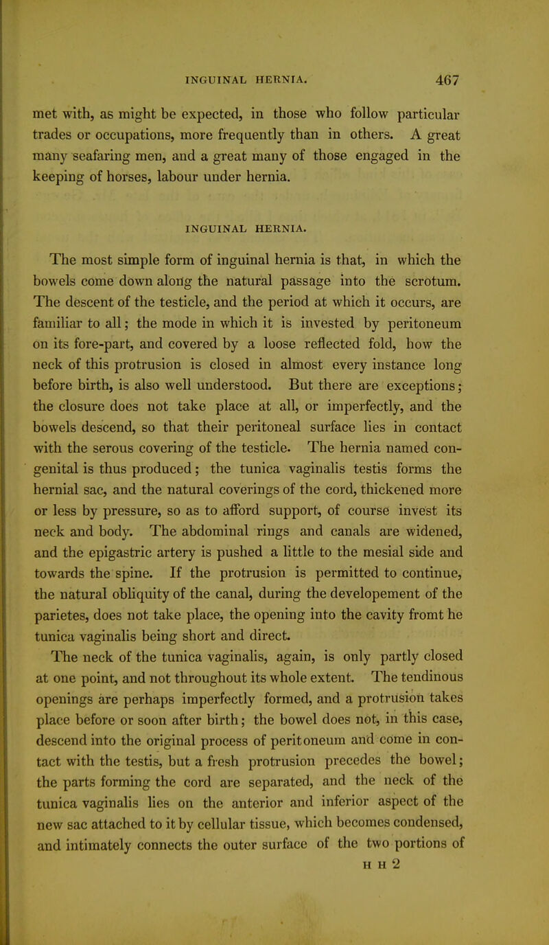 met with, as might be expected, in those who follow particular trades or occupations, more frequently than in others. A great many seafaring men, and a great many of those engaged in the keeping of horses, labour under hernia. INGUINAL HERNIA. The most simple form of inguinal hernia is that, in which the bowels come down along the natural passage into the scrotum. The descent of the testicle, and the period at which it occurs, are familiar to all; the mode in which it is invested by peritoneum on its fore-part, and covered by a loose reflected fold, how the neck of this protrusion is closed in almost every instance long before birth, is also well understood. But there are exceptions; the closure does not take place at all, or imperfectly, and the bowels descend, so that their peritoneal surface lies in contact with the serous covering of the testicle. The hernia named con- genital is thus produced; the tunica vaginalis testis forms the hernial sac, and the natural coverings of the cord, thickened more or less by pressure, so as to afford support, of course invest its neck and body. The abdominal rings and canals are widened, and the epigastric artery is pushed a little to the mesial side and towards the spine. If the protrusion is permitted to continue, the natural obliquity of the canal, during the developement of the parietes, does not take place, the opening into the cavity fromt he tunica vaginalis being short and direct. The neck of the tunica vaginalis, again, is only partly closed at one point, and not throughout its whole extent. The tendinous openings are perhaps imperfectly formed, and a protrusion takes place before or soon after birth; the bowel does not, in this case, descend into the original process of peritoneum and come in con- tact with the testis, but a fresh protrusion precedes the bowel; the parts forming the cord are separated, and the neck of the tunica vaginalis lies on the anterior and inferior aspect of the new sac attached to it by cellular tissue, which becomes condensed, and intimately connects the outer surface of the two portions of H H 2