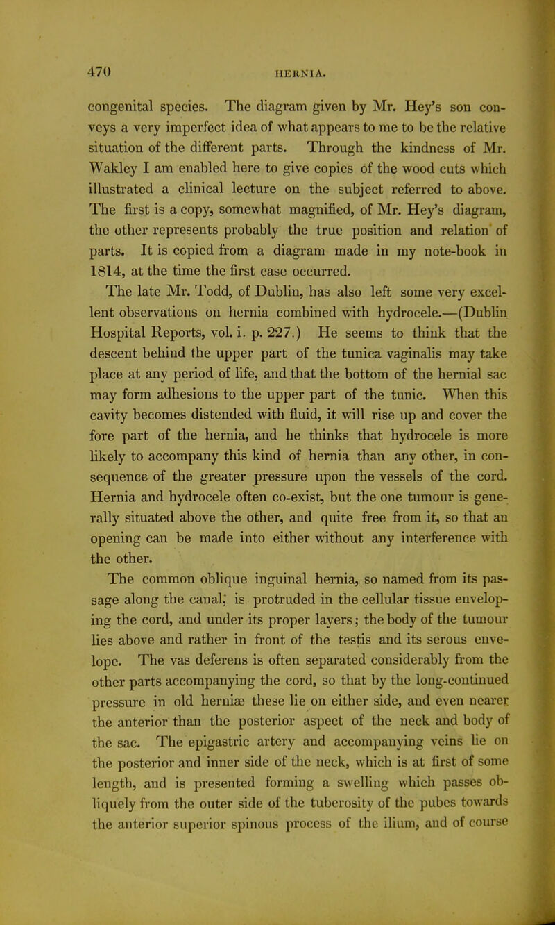 congenital species. The diagram given by Mr. Hey's son con- veys a very imperfect idea of what appears to me to be the relative situation of the different parts. Through the kindness of Mr. Wakley I am enabled here to give copies of the wood cuts which illustrated a clinical lecture on the subject referred to above. The first is a copy, somewhat magnified, of Mr. Hey's diagram, the other represents probably the true position and relation of parts. It is copied from a diagram made in my note-book in 1814, at the time the first case occurred. The late Mr. Todd, of Dublin, has also left some very excel- lent observations on hernia combined with hydrocele.—(Dublin Hospital Reports, vol. i. p. 227.) He seems to think that the descent behind the upper part of the tunica vaginalis may take place at any period of life, and that the bottom of the hernial sac may form adhesions to the upper part of the tunic. When this cavity becomes distended with fluid, it will rise up and cover the fore part of the hernia, and he thinks that hydrocele is more likely to accompany this kind of hernia than any other, in con- sequence of the greater pressure upon the vessels of the cord. Hernia and hydrocele often co-exist, but the one tumour is gene- rally situated above the other, and quite free from it, so that an opening can be made into either without any interference with the other. The common oblique inguinal hernia, so named from its pas- sage along the canal,' is protruded in the cellular tissue envelop- ing the cord, and under its proper layers; the body of the tumour lies above and rather in front of the testis and its serous enve- lope. The vas deferens is often separated considerably from the other parts accompanying the cord, so that by the long-continued pressure in old herniae these lie on either side, and even nearer the anterior than the posterior aspect of the neck and body of the sac. The epigastric artery and accompanying veins lie on the posterior and inner side of the neck, which is at first of some length, and is presented forming a swelling which passes ob- liquely from the outer side of the tuberosity of the pubes towards the anterior superior spinous process of the ilium, and of course