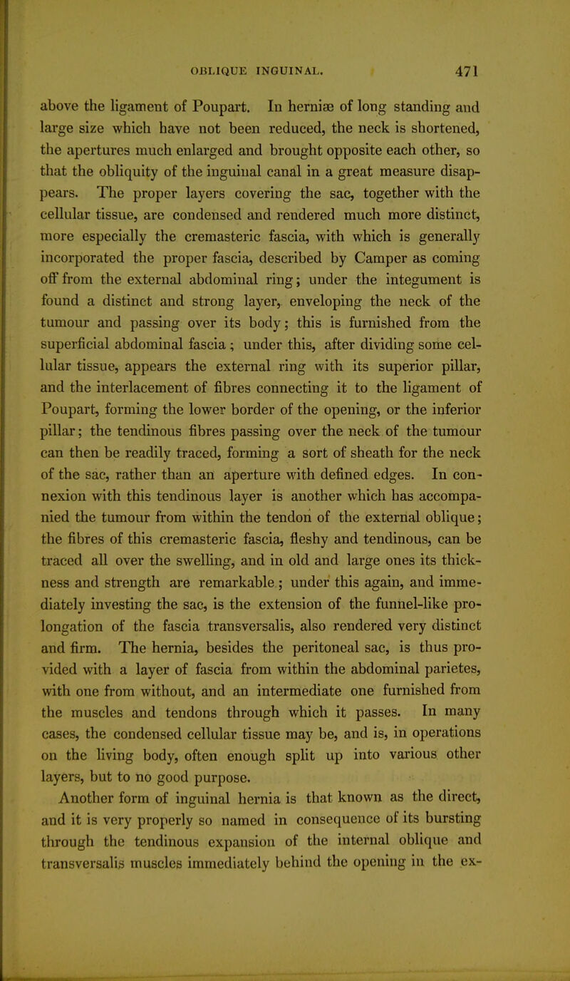 above the ligament of Poupart. In herniae of long standing and large size which have not been reduced, the neck is shortened, the apertures much enlarged and brought opposite each other, so that the obliquity of the inguinal canal in a great measure disap- pears. The proper layers covering the sac, together with the cellular tissue, are condensed and rendered much more distinct, more especially the cremasteric fascia, with which is generally incorporated the proper fascia, described by Camper as coming off from the external abdominal ring; under the integument is found a distinct and strong layer, enveloping the neck of the tumour and passing over its body; this is furnished from the superficial abdominal fascia; under this, after dividing some cel- lular tissue, appears the external ring with its superior pillar, and the interlacement of fibres connecting it to the ligament of Poupart, forming the lower border of the opening, or the inferior pillar; the tendinous fibres passing over the neck of the tumour can then be readily traced, forming a sort of sheath for the neck of the sac, rather than an aperture with defined edges. In con- nexion with this tendinous layer is another which has accompa- nied the tumour from within the tendon of the external oblique; the fibres of this cremasteric fascia, fleshy and tendinous, can be traced all over the swelling, and in old and large ones its thick- ness and strength are remarkable ; under this again, and imme- diately investing the sac, is the extension of the funnel-like pro- longation of the fascia transversalis, also rendered very distinct and firm. The hernia, besides the peritoneal sac, is thus pro- vided with a layer of fascia from within the abdominal parietes, with one from without, and an intermediate one furnished from the muscles and tendons through which it passes. In many cases, the condensed cellular tissue may be, and is, in operations on the living body, often enough split up into various other layers, but to no good purpose. Another form of inguinal hernia is that known as the direct, and it is very properly so named in consequence of its bursting through the tendinous expansion of the internal oblique and transversalis muscles immediately behind the opening in the ex-