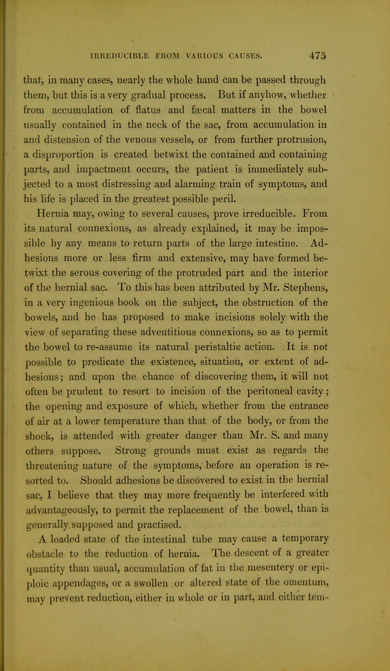 that, in many cases, nearly the whole hand can be passed through them, but this is a very gradual process. But if anyhow, whether from accumulation of flatus and faecal matters in the bowel usually contained in the neck of the sac, from accumulation in and distension of the venous vessels, or from further protrusion, a disproportion is created betwixt the contained and containing parts, and impactment occurs, the patient is immediately sub- jected to a most distressing and alarming train of symptoms, and his life is placed in the greatest possible peril. Hernia may, owing to several causes, prove irreducible. From its natural connexions, as already explained, it may be impos- sible by any means to return parts of the large intestine. Ad- hesions more or less firm and extensive, may have formed be- twixt the serous covering of the protruded part and the interior of the hernial sac. To this has been attributed by Mr. Stephens, in a very ingenious book on the subject, the obstruction of the bowels, and he has proposed to make incisions solely with the view of separating these adventitious connexions, so as to permit the bowel to re-assume its natural peristaltic action. It is. not possible to predicate the existence, situation, or extent of ad- hesions ; and upon the chance of discovering them, it will not often be prudent to resort to incision of the peritoneal cavity ; the opening and exposure of which, whether from the entrance of air at a lower temperature than that of the body, or from the shock, is attended with greater danger than Mr. S. and many others suppose. Strong grounds must exist as regards the threatening nature of the symptoms, before an operation is re- sorted to. Should adhesions be discovered to exist in the hernial sac, I believe that they may more frequently be interfered with advantageously, to permit the replacement of the bowel, than is generally supposed and practised. A loaded state of the intestinal tube may cause a temporary obstacle to the reduction of hernia. The descent of a greater quantity than usual, accumulation of fat in the mesentery or epi- ploic appendages, or a swollen or altered state of the omentum, may prevent reduction, either in whole or in part, and either tern