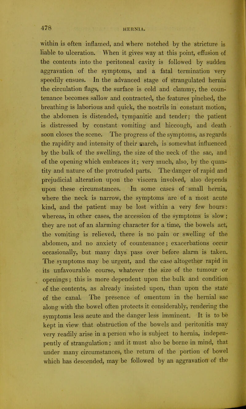 within is often inflamed, and where notched by the stricture is liable to ulceration. When it gives way at this point, effusion of the contents into the peritoneal cavity is followed by sudden aggravation of the symptoms, and a fatal termination very speedily ensues. In the advanced stage of strangulated hernia the circulation flags, the surface is cold and clammy, the coun- tenance becomes sallow and contracted, the features pinched, the breathing is laborious and quick, the nostrils in constant motion, the abdomen is distended, tympanitic and tender; the patient is distressed by constant vomiting and hiccough, and death soon closes the scene. The progress of the symptoms, as regards the rapidity and intensity of their march, is somewhat influenced by the bulk of the swelling, the size of the neck of the sac, and of the opening which embraces it; very much, also, by the quan- tity and nature of the protruded parts. The danger of rapid and prejudicial alteration upon the viscera involved, also depends upon these circumstances. In some cases of small hernia, where the neck is narrow, the symptoms are of a most acute kind, and the patient may be lost within a very few hours: whereas, in other cases, the accession of the symptoms is slow; they are not of an alarming character for a time, the bowels act, the vomiting is relieved, there is no pain or swelling of the abdomen, and no anxiety of countenance; exacerbations occur occasionally, but many days pass over before alarm is taken. The symptoms may be urgent, and the case altogether rapid in its unfavourable course, whatever the size of the tumour or openings; this is more dependent upon the bulk and condition of the contents, as already insisted upon, than upon the state of the canal. The presence of omentum in the hernial sac along with the bowel often protects it considerably, rendering the symptoms less acute and the danger less imminent. It is to be kept in view that obstruction of the bowels and peritonitis may very readily arise in a person who is subject to hernia, indepen- pently of strangulation; and it must also be borne in mind, that under many circumstances, the return of the portion of bowel which has descended, may be followed by an aggravation of the
