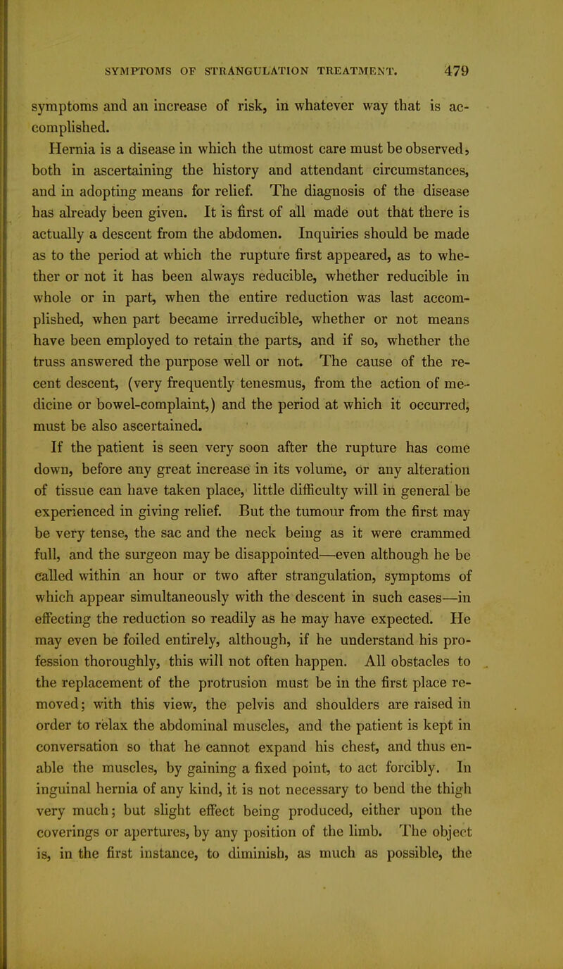 symptoms and an increase of risk, in whatever way that is ac- complished. Hernia is a disease in which the utmost care must be observed, both in ascertaining the history and attendant circumstances, and in adopting means for relief. The diagnosis of the disease has already been given. It is first of all made out that there is actually a descent from the abdomen. Inquiries should be made as to the period at which the rupture first appeared, as to whe- ther or not it has been always reducible, whether reducible in whole or in part, when the entire reduction was last accom- plished, when part became irreducible, whether or not means have been employed to retain the parts, and if so, whether the truss answered the purpose well or not. The cause of the re- cent descent, (very frequently tenesmus, from the action of me- dicine or bowel-complaint,) and the period at which it occurred, must be also ascertained. If the patient is seen very soon after the rupture has come down, before any great increase in its volume, or any alteration of tissue can have taken place, little difficulty will in general be experienced in giving relief. But the tumour from the first may be very tense, the sac and the neck being as it were crammed full, and the surgeon may be disappointed—even although he be called within an hour or two after strangulation, symptoms of which appear simultaneously with the descent in such cases—in effecting the reduction so readily as he may have expected. He may even be foiled entirely, although, if he understand his pro- fession thoroughly, this will not often happen. All obstacles to the replacement of the protrusion must be in the first place re- moved ; with this view, the pelvis and shoulders are raised in order to relax the abdominal muscles, and the patient is kept in conversation so that he cannot expand his chest, and thus en- able the muscles, by gaining a fixed point, to act forcibly. In inguinal hernia of any kind, it is not necessary to bend the thigh very much; but slight effect being produced, either upon the coverings or apertures, by any position of the limb. The object is, in the first instance, to diminish, as much as possible, the