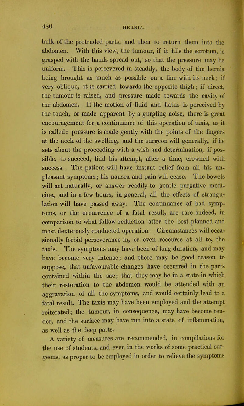 bulk of the protruded parts, and then to return them into the abdomen. With this view, the tumour, if it fills the scrotum, is grasped with the hands spread out, so that the pressure may be uniform. This is persevered in steadily, the body of the hernia being brought as much as possible on a line with its neck; if very oblique, it is carried towards the opposite thigh; if direct, the tumour is raised, and pressure made towards the cavity of the abdomen. If the motion of fluid and flatus is perceived by the touch, or made apparent by a gurgling noise, there is great encouragement for a continuance of this operation of taxis, as it is called: pressure is made gently with the points of the fingers at the neck of the swelling, and the surgeon will generally, if he sets about the proceeding with a wish and determination, if pos- sible, to succeed, find his attempt, after a time, crowned with success. The patient will have instant relief from all his un- pleasant symptoms; his nausea and pain will cease. The bowels will act naturally, or answer readily to gentle purgative medi- cine, and in a few hours, in general, all the effects of strangu- lation will have passed away. The continuance of bad symp- toms, or the occurrence of a fatal result, are rare indeed, in comparison to what follow reduction after the best planned and most dexterously conducted operation. Circumstances will occa- sionally forbid perseverance in, or even recourse at all to, the taxis. The symptoms may have been of long duration, and may have become very intense; and there may be good reason to suppose, that unfavourable changes have occurred in the parts contained within the sac; that they may be in a state in which their restoration to the abdomen would be attended with an aggravation of all the symptoms, and would certainly lead to a fatal result. The taxis may have been employed and the attempt reiterated; the tumour, in consequence, may have become ten- der, and the surface may have run into a state of inflammation, as well as the deep parts. A variety of measures are recommended, in compilations for the use of students, and even in the works of some practical sur- geons, as proper to be employed in order to relieve the symptoms