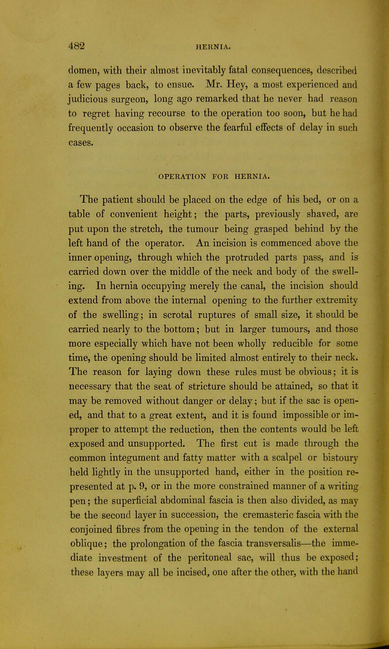 domen, with their almost inevitably fatal consequences, described a few pages back, to ensue. Mr. Hey, a most experienced and judicious surgeon, long ago remarked that he never had reason to regret having recourse to the operation too soon, but he had frequently occasion to observe the fearful effects of delay in such cases. OPERATION FOR HERNIA. The patient should be placed on the edge of his bed, or on a table of convenient height; the parts, previously shaved, are put upon the stretch, the tumour being grasped behind by the left hand of the operator. An incision is commenced above the inner opening, through which the protruded parts pass, and is carried down over the middle of the neck and body of the swell- ing. In hernia occupying merely the canal, the incision should extend from above the internal opening to the further extremity of the swelling; in scrotal ruptures of small size, it should be carried nearly to the bottom; but in larger tumours, and those more especially which have not been wholly reducible for some time, the opening should be limited almost entirely to their neck* The reason for laying down these rules must be obvious; it is necessary that the seat of stricture should be attained, so that it may be removed without danger or delay; but if the sac is open- ed, and that to a great extent, and it is found impossible or im- proper to attempt the reduction, then the contents would be left exposed and unsupported. The first cut is made through the common integument and fatty matter with a scalpel or bistoury held lightly in the unsupported hand, either in the position re- presented at p. 9, or in the more constrained manner of a writing pen; the superficial abdominal fascia is then also divided, as may be the second layer in succession, the cremasteric fascia with the conjoined fibres from the opening in the tendon of the external oblique; the prolongation of the fascia transversalis—the imme- diate investment of the peritoneal sac, will thus be exposed; these layers may all be incised, one after the other, with the hand