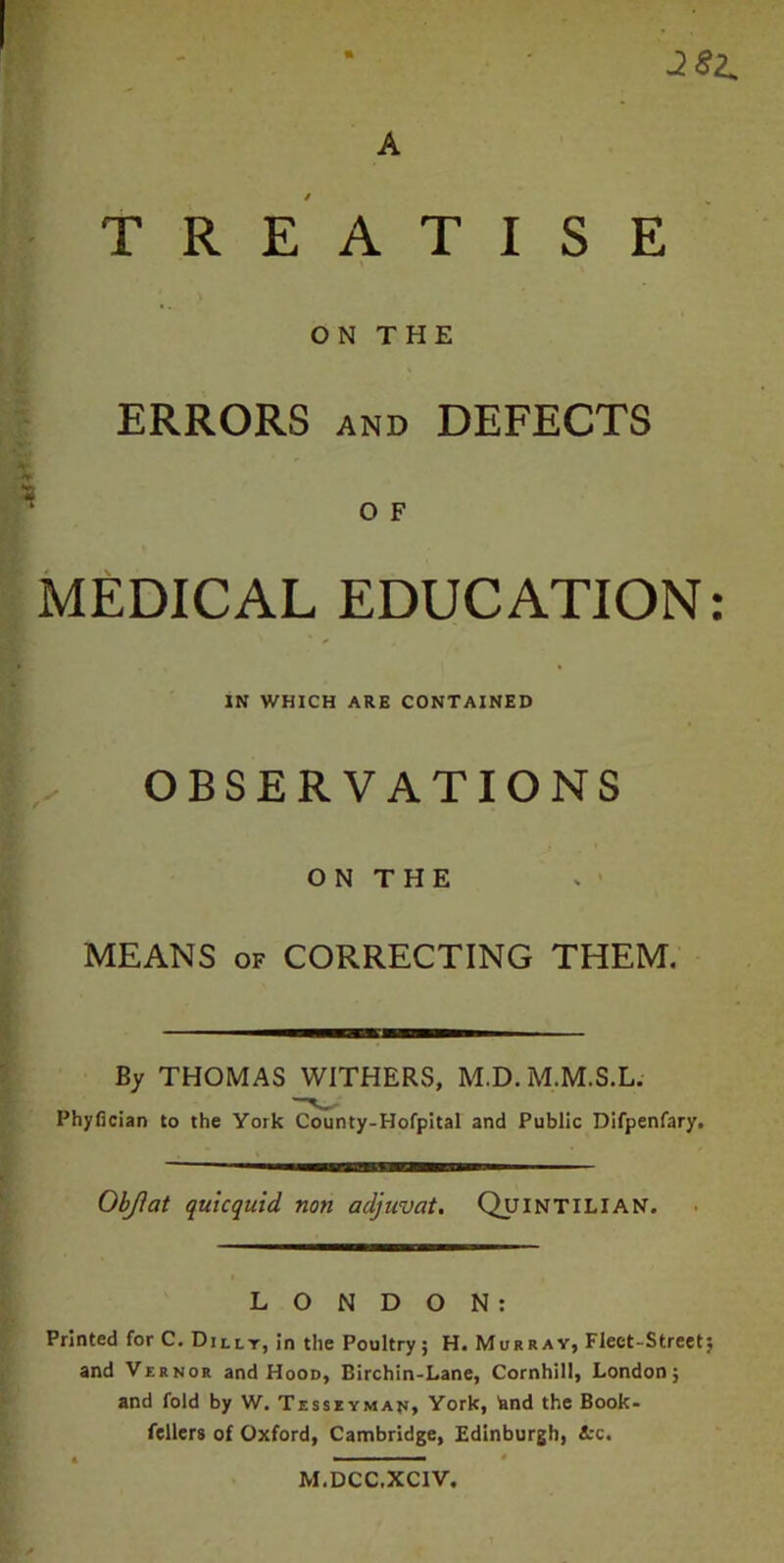 A 381. TREATISE ON THE ERRORS and DEFECTS O F MEDICAL EDUCATION: IN WHICH ARE CONTAINED OBSERVATIONS ON THE MEANS OF CORRECTING THEM. By THOMAS WITHERS, M.D. M.M.S.L. Phyfician to the York County-Hofpital and Public Difpenfary. Objfat quicquid non adjuvat. Quintilian. LONDON: Printed for C. Dilly, in the Poultry; H. Murray, Fleet-Street; and Vernor and Hood, Birchin-Lane, Cornhill, London; and fold by W. Tesseyman, York, knd the Book- fellers of Oxford, Cambridge, Edinburgh, &c. M.DCC.XCIV.