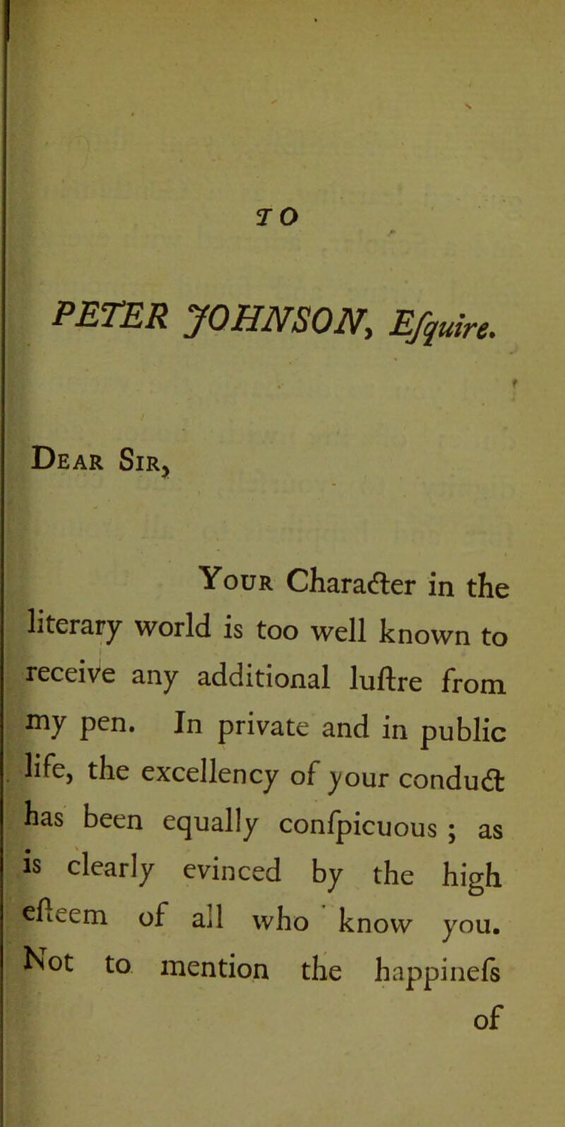 7 0 * PETER JOHNSON, Efquire, Dear Sir, Your Chara&er in the literary world is too well known to receive any additional luftre from my pen. In private and in public life, the excellency of your condudt has been equally confpicuous ; as is clearly evinced by the high efLem of ail who know you. Not to mention the happinefs of