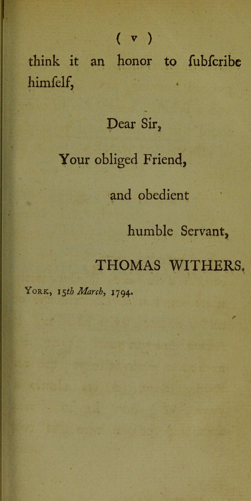 think it an honor to fubfcribe i „ ■ , * 4 * r » ' l t • ' . • t himfelf, * . Dear Sir, Your obliged Friend, and obedient humble Servant, THOMAS WITHERS, York, i5th March, 1794.