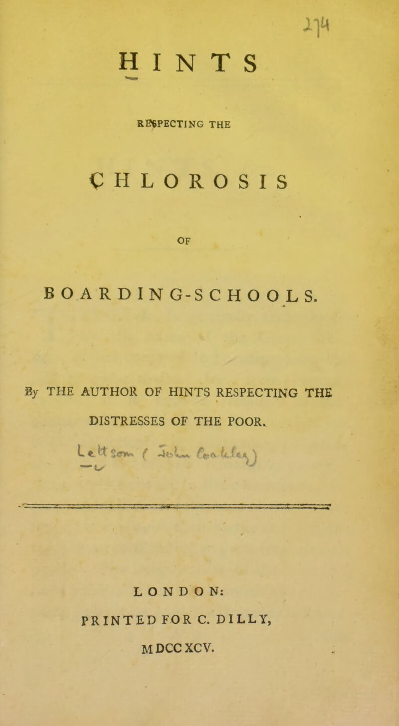 CHLOROSIS OF BOARDING-SCHOOLS. By THE AUTHOR OF HINTS RESPECTING THE DISTRESSES OF THE POOR. ^ f —1 CsA \ LONDON: PRINTED FOR C. DILLY,