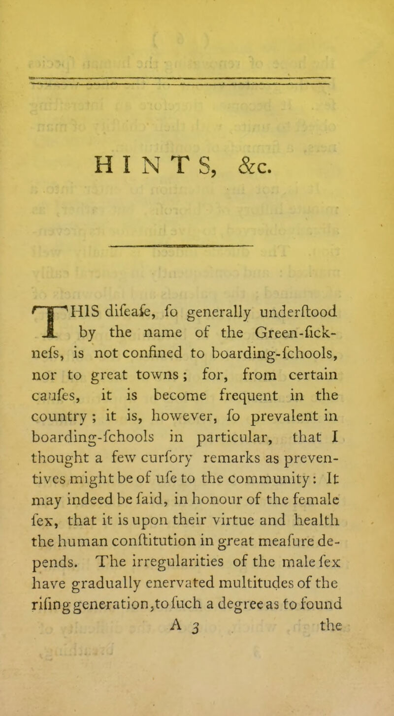 HINTS, &c. THIS difeafe, fo generally underftood by the name of the Green-fick- nefs, is not confined to boarding-fchools, nor to great towns; for, from certain caufes, it is become frequent in the country ; it is, however, fo prevalent in boarding-fchools in particular, that I thought a few curfory remarks as preven- tives might be of ufe to the community: It may indeed be faid, in honour of the female lex, that it is upon their virtue and health the human conftitution in great meafure de- pends. The irregularities of the male lex have gradually enervated multitudes of the rifinggeneration,tofuch a degreeas to found A 3 the