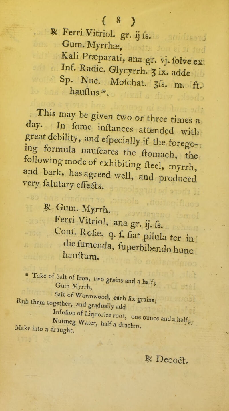 & Ferri Vitriol, gr. ij fs. Gum. Myrrhas, Kali Prasparati, ana gr. vj.folvees: inf. Radio. Glycyrrh. 3 ix. adde Sp. Nuc. Mofchat. 3fs. m. ft. nauftus This may be given two or three times a “J* , !n,.fome lnftances attended with great debility, and efpecially if the fore.o- >ng formula naufeates the rtomach, the following mode of exhibiting fteel, myrrh, and bark, has agreed well, and produced very falutary effects. Gum. Myrrh. Ferri Vitriol, ana g, ij. f, on . olie. q. f. fiat pj]uIa ter in diefumenda, fuperbibendo hunc naultum. * Take of Salt of L-rm Hon, two grains and a half- Gum Myrrh, ,, . Salt of Wormwood, each fix grains • Rub the“ to«elher, and e,admily add Infufion of Liquorice mnr NUtmegWa^«n:;r~^ Make into a draught. % Decodh