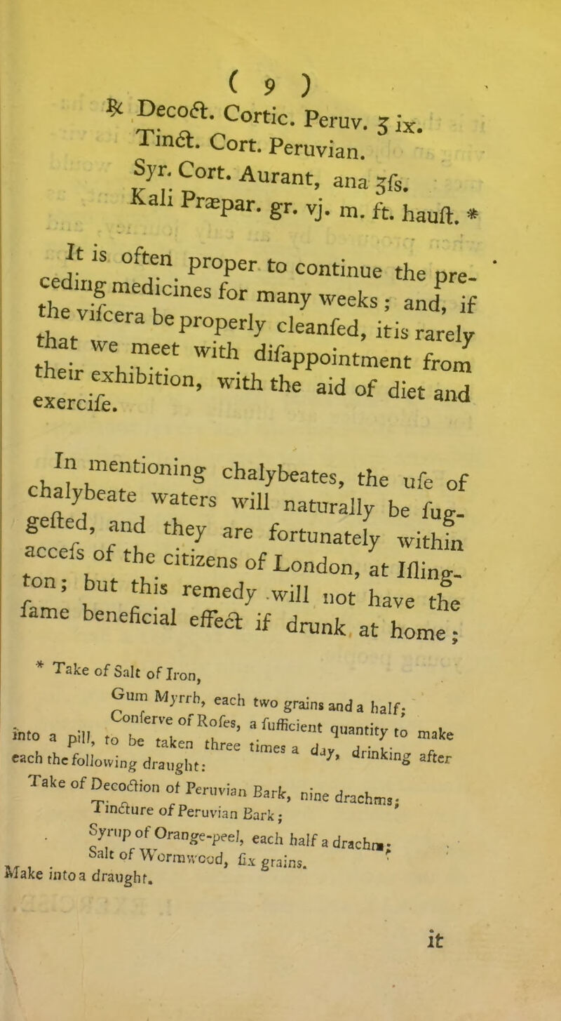 * Dec°a- Cortic. Peruv. 5 ix Tina. Cort. Peruvian. Syr. Cort. Aurant, ana 5fs. Kah Praspar. gr. yj. m. ft. hauft_ * Jt is often proper to continue the ore the v5crdKCmeS f°r man>' weeks ! and! if that !e bepr°P,erJy cleanfed, itis rarely their WI* difaPPointment from etcife 10n’ Wkh thC 3ld °f di« -d cha!vhr!ti0ning Chalybeat«. the ufe of chalybeate waters will naturally be W Serfs Of th they are fortunately within ton- h r C.Cltlzens of London, at Ifling- { ’ but rcmedy will not have the lame beneficial effect if drunk at home; Take of bait of Iron, Gum Myrrh, each two grains and a half; in'o a pin, totZfT’ '■**** e»ch the following draught; ^ drinkinS Take of Decoaion of Peruvian Barit, nine drachm,; i inctnre of Peruvian Bark; Syrup of Orange-peel, each half a dracha- Salt of Wormwood, Hi grains. Wake into a draught. It